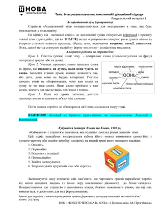 Тема. Інтегроване навчання: тематичний і діяльнісний підходи
Роздавальний матеріал 1
Тренінг для педагогів з питань впровадження проекту Державного стандарту початкової загальної освіти/
липень 2017 року
НВК «НОВОПЕЧЕРСЬКА ШКОЛА» І. Большакова, М. Пристінська
Асоціативний кущ (гронування)
Стратегія «Асоціативний кущ» використовується для «входження» в тему, яка буде
розглядатися у подальшому.
На відміну від «мозкової атаки», де висловлені думки стосуються інформації з приводу
певної теми (пригадайте, що ви ЗНАЄТЕ) метод «ґронування» спонукає учнів думати вільно та
відкрито стосовно певного предмета, образа, теми, включаючи почуття, емоції, ставлення.
Отже, даний метод стимулює нелінійну форму мислення – асоціативне мислення.
Алгоритм роботи за стратегією
Крок 1. Учитель (учень) пише тему - центральне слово (словосполучення чи фразу)
посередині аркуша або на дошці.
Крок 2. Учитель пропонує учням записати слова
та фрази, які спадають на думку, коли вони чують це
слово. Записати стільки думок, скільки дозволить час,
або доти, доки вони не будуть вичерпані. Учитель
просить учнів не обмірковувати, чому вам спало на
думку те чи інше слово. Якщо слово прийшло у ваш
мозок, значить для вас це якось пов’язано з темою.
Крок 3. Коли всі думки записані, учитель
пропонує учням встановити зв'язки між словами.
Потім можна перейти до обговорення цієї теми, написання твору тощо.
ВАЖЛИВО! Асоціації не бувають правильними чи неправильними. Асоціації –
індивідуальні.
Кубування (автори Кован та Кован, 1980 р.)
«Кубування» є стратегією навчання, яка полегшує розгляд різних аспектів теми.
Цей підхід передбачає використання кубика (його можна виготовити самостійно з
цупкого картону або оклеїти коробку папером), на кожній грані якого написано вказівки:
1. Опишіть.
2. Порівняйте.
3. Встановіть асоціації.
4. Проаналізуйте.
5. Знайти застосування.
6. Запропонувати аргументи «за» або «проти».
Застосовуючи дану стратегію слід пам’ятати, що черговість граней передбачає перехід
від менш складних завдань (з точки зору мисленнєвої діяльності) до більш складних.
Використовуючи цю стратегію у початкових класах, бажано пояснювати учням, що від них
вимагається, у доступних для них формулюваннях.
 