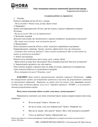 Тема. Інтегроване навчання: тематичний і діяльнісний підходи
Роздавальний матеріал 1
Тренінг для педагогів з питань впровадження проекту Державного стандарту початкової загальної освіти/
липень 2017 року
НВК «НОВОПЕЧЕРСЬКА ШКОЛА» І. Большакова, М. Пристінська
Алгоритм роботи за стратегією
1. Опишіть.
Описати зовнішній вигляд об’єкту у цілому.
- Як це виглядає? Опиши колір, розмір, форму тощо.
2. Порівняйте.
Додати нові характеристики об’єкта, про які згадали у процесі порівняння з іншими
об’єктами.
- На що це схоже? Від чого це відрізняється?
3. Встановіть асоціації.
Дописати нові ознаки, які «висвітилися» у процесі нелінійного асоціативного мислення?
- Що спадає вам на думку, коли ви думаєте про це?
4. Проаналізуйте.
Опис складових елементів об’єкта у світлі загального сприймання та розуміння.
Охарактеризувати структуру, будову, частини, окремі деталі того, що описується.
- Скажіть, яким чином це зроблено? З яких частин складається? Вам не обов’язково це
знати, ви можете це вигадати?
5. Знайти застосування.
Описати як це знадобиться у житті, кому, коли, у якому обсязі.
- Яким чином це може бути застосовано? Як це використовується? Для кого це важливо?
6. Запропонувати аргументи «за» або «проти».
Опис власних суджень з приводу теми: це добре чи погано, правильно чи неправильно
згідно власних особистих та колективних стандартів.
- Як ви ставитеся до цього? Поясніть, чому?
ВАЖЛИВО! Деякі вчителі використовують атрибут стратегії «Кубування» - кубик
без використання завдань, які потребують критичного мислення. Це репродуктивні запитання
на пригадування інформації. Наприклад, на гранях куба для аналізу слова «веселого» вказано:
частина мови, початкова форма, число і т.д. Атрибут стратегії – КУБИК- є, а за сутністю –
звичайна репродуктивна вправа.
Яким чином пояснити дітям складні слова типу «застосовувати»?
Формулюючи запитання для учнів початкової школи можна використовувати інші слова,
наприклад:
➢ Як це виглядає? Замість «Опиши це».
➢ На що це схоже, а від чого відрізняється? Замість «Порівняй це».
➢ Про що це змушує тебе думати? Замість «Які в тебе виникають асоціації?»
➢ З чого це зроблено? Замість «Проаналізуй це».
 