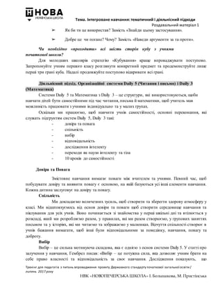 Тема. Інтегроване навчання: тематичний і діяльнісний підходи
Роздавальний матеріал 1
Тренінг для педагогів з питань впровадження проекту Державного стандарту початкової загальної освіти/
липень 2017 року
НВК «НОВОПЕЧЕРСЬКА ШКОЛА» І. Большакова, М. Пристінська
➢ Як би ти це використав? Замість «Знайди цьому застосування».
➢ Добре це чи погане? Чому? Замість «Наведи аргументи за та проти».
Чи необхідно «проходити» всі шість сторін кубу з учнями
початкової школи?
Для молодших школярів стратегію «Кубування» краще впроваджувати поступово.
Запропонуйте учням першого класу розглянути конкретний предмет та продемонструйте лише
перші три грані куба. Надалі продовжуйте поступово відкривати всі грані.
Діяльнісний підхід. Організаційні системи Daily 5 (Читання і письмо) і Daily 3
(Математика)
Системи Daily 5 та Математика з Daily 3 – це структури, які використовуються, щоби
навчати дітей бути самостійними під час читання, письма й математики, щоб учитель мав
можливість працювати з учнями індивідуально та у малих групах.
Оскільки ми працюємо, щоб навчити учнів самостійності, основні переконання, які
служать підґрунтям систем Daily 5, Daily 3 такі:
- довіра та повага
- спільність
- вибір
- відповідальність
- дослідження інтелекту
- переходи як паузи інтелекту та тіла
- 10 кроків до самостійності
Довіра та Повага
Змістовне навчання вимагає поваги між вчителем та учнями. Певний час, щоб
побудувати довіру та виявити повагу є основою, на якій базуються усі інші елементи навчання.
Кожна дитина заслуговує на довіру та повагу.
Спільність
Ми докладаємо величезних зусиль, щоб створити та зберегти здорову атмосферу у
класі. Ми відштовхуємось від основ довіри та поваги щоб створити середовище навчання та
піклування для усіх учнів. Воно починається зі знайомства у перші шкільні дні та втілюється у
розкладі, який ми розробляємо разом, у правилах, які ми разом створюємо, у групових заняттях
письмом та у історіях, які ми читаємо та зображаємо у малюнках. Відчуття спільності створює в
учнів бажання вимагати, щоб інші були відповідальними за поведінку, навчання, повагу та
доброту.
Вибір
Вибір – це сильна мотивуюча складова, яка є однією з основ системи Daily 5. У статті про
залучення у навчання, Гембрел писав: «Вибір – це потужна сила, яка дозволяє учням брати на
себе право власності та відповідальність за своє навчання. Дослідження показують, що
 