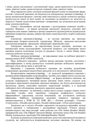 і вмінь; уроки узагальнення і систематизації знань; уроки практичного застосування
знань, навичок і умінь; уроки контролю і корекції знань, навичок і вмінь.
Нова парадигма освіти зумовила оновлення фахової освіти та відповідних форм,
методів і технологій навчання, що базуються на електронному навчанні (e-learning), в
якому центральною фігурою є школяр, який знаходиться у центрі освітнього процесу,
ґрунтується на повазі до його думки, на спонуканні до активності, на заохочені до
творчості. Такими технологіями навчання є інтерактивні, що дозволяють розв’язувати
вище зазначені проблеми.
Одним з інноваційних методів навчання з застосуванням технічних засобів є
воркшоп. Воркшоп – це форма організації навчальної діяльності, учасники якої
отримують нові знання і навички в процесідинамічної групової роботи;індивідуальне
вирішення конкретнихзавдань, мінімум або навіть повнавідсутність теорії та максимум
практики.
Електронне навчання (e-learning) – це система навчання, що пропонує
використання Інтернет-технологій, електронних бібліотек, навчально-методичних
мультимедіа-матеріалів, віртуальних лабораторій і практикумів тощо.
Електронне навчання – це перспективна модель навчання, заснована на
використанні нових мультимедійних технологій Інтернету для підвищення якості
навчання шляхом полегшення доступу до ресурсів і послуг, а також обміну ними,
спільною роботою на відстані.
Мобільне навчання (m-learning) – це передавання знань на мобільні пристрої з
використанням WAP I GPRS технологій.
Мета мобільного навчання – зробити процес навчання гнучким, доступним і
персоніфікованим, в якому реалізується головний принцип мобільного навчання –
навчання в будь-якому місці, в зручний час.
Важливим є створення мобільного навчання, що потребує розроблення
інтерактивних програмно-педагогічних продуктів та їх методичного забезпечення.
Всепроникаюче навчання (u-learning) – це технології неперервного навчання з
використанням інформаційно-комунікаційних засобів у всіх сферах життя суспільства.
«Перевернуте» навчання (flipped learning) – це форма активного навчання, що
дозволяє «перевернути» звичайний процес навчання таким чином: студенти поза
аудиторією переглядають відповідні навчальні матеріали, що будуть розглядатися на
наступному занятті, самостійно вивчають теоретичний матеріал, а в аудиторії
здійснюють його обговорення, виконують практичні завдання.
Змішане навчання – це навчання, в межах якого студент одержує знання, очно і
самостійно онлайн, воно передбачає створення комфортного освітнього
інформаційного середовища, системи комунікацій, що доставляють необхідну
інформацію. Найбільш поширеними моделями змішаного навчання, що
використовуються у КЗШ № 122 КМР ДО, є «Ротація аудиторії», «Гнучка»,
«Самоосвіта», «Онлайн-орієнтована», Онлайн-лабораторія», «Очно-орієнтована».
Зазначимо, що в моделі «Ротація» гармонічно поєднуються традиційні методи
очного навчання з електронним і дистанційним навчанням. Учителі закладу
використовують такі види ротацій: зміна робочих зон (The Station Rotation Model),
перевернутий клас (The Flipped Classroom Model), автономна група (The Lab Rotation
Model), індивідуальна траєкторія (The Individual-Rotation Model).
В умовах розвивальногонавчання необхідно домогтися максимальної активності
студентів, що забезпечується інтерактивними методами навчання. На відміну від
 