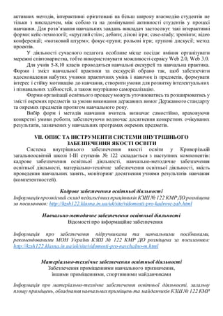 активних методів, інтерактивні орієнтовані на більш широку взаємодію студентів не
тільки з викладачем, між собою та на домінуванні активності студентів у процесі
навчання. Для розв’язання навчальних завдань викладач застосовує такі інтерактивні
форми: кейс-технології; «круглий стіл»; дебати; ділові ігри; case-study; тренінги; відео
конференції; «мозковий штурм»; фокус-групи; рольові ігри; групові дискусії; метод
проектів.
У діяльності сучасного педагога особливе місце посідає вміння організувати
мережні співтовариства, тобто використовувати можливості сервісу Web 2.0, Web 3.0.
Для учнів 5-8,10 класів проводяться навчальні екскурсії та навчальна практика.
Форми і зміст навчальної практики та екскурсій обрано так, щоб забезпечити
вдосконалення набутих учнями практичних умінь і навичок із предметів, формувати
інтерес і стійку мотивацію до навчання, створитиумови для розвитку інтелектуальних
і пізнавальних здібностей, а також внутрішню самореалізацію.
Форми організації освітнього процесуможуть уточнюватись та розширюватись у
змісті окремих предметів за умови виконання державних вимог Державного стандарту
та окремих предметів протягом навчального року.
Вибір форм і методів навчання вчитель визначає самостійно, враховуючи
конкретні умови роботи, забезпечуючи водночас досягнення конкретних очікуваних
результатів, зазначених у навчальних програмах окремих предметів.
VII. ОПИС ТА ІНСТРУМЕНТИ СИСТЕМИ ВНУТРІШНЬОГО
ЗАБЕЗПЕЧЕННЯ ЯКОСТІ ОСВІТИ
Система внутрішнього забезпечення якості освіти у Криворізькій
загальноосвітній школі І-ІІІ ступенів № 122 складається з наступних компонентів:
кадрове забезпечення освітньої діяльності, навчально-методичне забезпечення
освітньої діяльності, матеріально-технічне забезпечення освітньої діяльності, якість
проведення навчальних занять, моніторинг досягнення учнями результатів навчання
(компетентностей).
Кадрове забезпечення освітньої діяльності
Інформація проякісний склад педагогічнихпрацівників КЗШ № 122 КМР ДО розміщена
за посиланням: http://kzsh122.klasna.in.ua/uk/site/vidomosti-pro-kadrove-zab.html
Навчально-методичне забезпечення освітньої діяльності
Відомості про інформаційне забезпечення
Інформація про забезпечення підручниками та навчальними посібниками,
рекомендованими МОН України КЗШ № 122 КМР ДО розміщена за посиланням:
http://kzsh122.klasna.in.ua/uk/site/vidomosti-pro-navchalno-m.html
Матеріально-технічне забезпечення освітньої діяльності
Забезпечення приміщеннями навчального призначення,
іншими приміщеннями, спортивними майданчиками
Інформація про матеріально-технічне забезпечення освітньої діяльності, загальну
площу приміщень, обладнання навчальнихприміщень та майданчиків КЗШ № 122 КМР
 