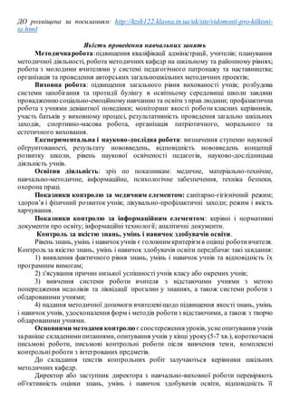 ДО розміщена за посиланням: http://kzsh122.klasna.in.ua/uk/site/vidomosti-pro-kilkisni-
ta.html
Якість проведення навчальних занять
Методичнаробота:підвищення кваліфікації адміністрації, учителів; планування
методичної діяльності, робота методичних кафедр на шкільному та районному рівнях;
робота з молодими вчителями у системі педагогічного патронажу та наставництва;
організація та проведення авторських загальношкільних методичних проектів;
Виховна робота: підвищення загального рівня вихованості учнів; розбудова
системи запобігання та протидії булінгу в освітньому середовищі школи завдяки
провадженнюсоціально-емоційномунавчанню та освіти з прав людини; профілактична
робота з учнями девіантної поведінки; моніторинг якості роботи класних керівників,
участь батьків у виховному процесі, результативність проведення загально шкільних
заходів, спортивно-масова робота, організація патріотичного, морального та
естетичного виховання.
Експериментальна і науково-дослідна робота: визначення ступеню наукової
обґрунтованості, результату нововведень, відповідність нововведень концепції
розвитку школи, рівень наукової освіченості педагогів, науково-дослідницька
діяльність учнів.
Освітня діяльність: зріз по показникам: медичне, матеріально-технічне,
навчально-методичне, інформаційне, психологічне забезпечення, техніка безпеки,
охорона праці.
Показники контролю за медичним елементом: санітарно-гігієнічний режим;
здоров’я і фізичний розвиток учнів; лікувально-профілактичні заходи; режим і якість
харчування.
Показники контролю за інформаційним елементом: керівні і нормативні
документи про освіту; інформаційні технології; аналітичні документи.
Контроль за якістю знань, умінь і навичок здобувачів освіти.
Рівень знань, умінь і навичокучнів є головним критерієм в оцінці роботивчителя.
Контроль за якістю знань, умінь і навичок здобувачів освіти передбачає такі завдання:
1) виявлення фактичного рівня знань, умінь і навичок учнів та відповідність їх
програмним вимогам;
2) з'ясування причин низької успішності учнів класу або окремих учнів;
3) вивчення системи роботи вчителя з відстаючими учнями з метою
попередження недоліків та ліквідації прогалин у знаннях, а також системи роботи з
обдарованими учнями;
4) надання методичної допомоги вчителевіщодо підвищення якості знань, умінь
і навичок учнів, удосконалення форм і методів роботиз відстаючими, а також з творчо
обдарованими учнями.
Основними методами контролю є спостереження уроків, уснеопитування учнів
зараніше складенимипитаннями, опитування учнів у кінці уроку(5-7 хв.), короткочасні
письмові роботи, письмові контрольні роботи після вивчення теми, комплексні
контрольні роботи з інтегрованих предметів.
До складання текстів контрольних робіт залучаються керівники шкільних
методичних кафедр.
Директор або заступник директора з навчально-виховної роботи перевіряють
об'єктивність оцінки знань, умінь і навичок здобувачів освіти, відповідність її
 