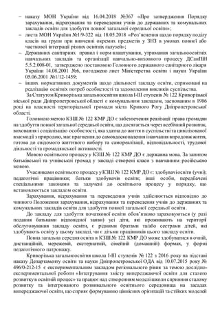  наказу МОН України від 16.04.2018 №367 «Про затвердження Порядку
зарахування, відрахування та переведення учнів до державних та комунальних
закладів освіти для здобуття повної загальної середньої освіти»;
 листа МОН України №1/9-322 від 18.05.2018 «Роз’яснення щодо порядку поділу
класів на групи при вивченні окремих предметів у ЗНЗ в умовах повної або
часткової інтеграції різних освітніх галузей»;
 Державних санітарних правил і норм влаштування, утримання загальноосвітніх
навчальних закладів та організації навчально-виховного процесу ДСанПіН
5.5.2.008-01, затверджено постановою Головного державного санітарного лікаря
України 14.08.2001 №6, погоджено лист Міністерства освіти і науки України
05.06.2001 №1/12-1459;
 інших нормативних документів щодо діяльності закладу освіти, спрямовані на
реалізацію освітніх потреб особистості та задоволення викликів суспільства.
За Статутом Криворізьказагальноосвітня школа І-ІІІ ступенів № 122 Криворізької
міської ради Дніпропетровської області є комунальним закладом, заснованим в 1986
році на власності територіальної громади міста Кривого Рогу Дніпропетровської
області.
Головною метою КЗШ № 122 КМР ДО є забезпечення реалізації права громадян
на здобуття повноїзагальноїсередньоїосвіти, що досягається через всебічнийрозвиток,
виховання і соціалізацію особистості, яказдатнадо життя в суспільствіта цивілізованої
взаємодії з природою, маєпрагнення до самовдосконалення інавчання впродовж життя,
готова до свідомого життєвого вибору та самореалізації, відповідальності, трудової
діяльності та громадянської активності.
Мовою освітнього процесу у КЗШ № 122 КМР ДО є державна мова. За запитом
батьківської та учнівської громад у закладі створені класи з навчанням російською
мовою.
Учасниками освітнього процесу уКЗШ № 122 КМР ДО є: здобувачіосвіти (учні);
педагогічні працівники; батьки здобувачів освіти; інші особи, передбачені
спеціальними законами та залучені до освітнього процесу у порядку, що
встановлюється закладом освіти.
Зарахування, відрахування та переведення учнів здійснюється відповідно до
чинного Положення зарахування, відрахування та переведення учнів до державних та
комунальних закладів освіти для здобуття повної загальної середньої освіти.
До закладу для здобуття початкової освіти обов’язково зараховуються (у разі
подання батьками відповідної заяви) усі діти, які проживають на території
обслуговування закладу освіти, є рідними братами та/або сестрами дітей, які
здобувають освіту у цьому закладі, чи є дітьми працівників цього закладу освіти.
Повна загальна середня освіта в КЗШ № 122 КМР ДО може здобуватися в очній,
дистанційній, мережевій, екстернатній, сімейній (домашній) формах, у формі
педагогічного патронажу.
Криворізька загальноосвітня школа І-ІІІ ступенів № 122 з 2016 року на підставі
наказу Департаменту освіти та науки Дніпропетровської ОДА від 10.07.2015 року №
496/0-212-15 є експериментальним закладом регіонального рівня за темою дослідно-
експериментальної роботи «Інтегрування змісту випереджаючої освіти для сталого
розвиткув освітній процес» та працює над створенням моделішколи сприяння сталому
розвитку та інтегрованого розвивального освітнього середовища на засадах
випереджаючої освіти, що сприяє формуванню ціннісних орієнтацій та стійких моделей
 