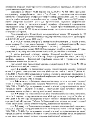 поведінки в інтересах сталого розвитку, розвиткусоціально-відповідальної особистості
громадянського суспільства.
Відповідно до Наказу МОН України від 03.08.2018 № 863 «Про проведення
експерименту всеукраїнського рівня «Розроблення і впровадження навчально-
методичного забезпечення інтегрованого курсу «Природничі науки» для 10-11 класів
закладів освіти загальної середньої освіти» на серпень 2018 – жовтень 2022 роки» з
метою створення належних умов для проектування, наукового обґрунтування
дидактичних засад та експериментальної перевірки ефективності впровадження
інтегрованого курсу «Природничінауки» у 10-11 класах Криворізькійзагальноосвітній
школі І-ІІІ ступенів № 122 було присвоєно статус експериментального майданчика
всеукраїнського рівня.
Ліцензований обсяг Криворізької загальноосвітньої школи І-ІІІ ступенів № 122
становить 720 учнів (розпорядження голови Дніпропетровської обласної адміністрації
№ Р-249/0/3-18 від 27 квітня 2018 року).
У 2019-2020 навчальному році у закладі функціонуватимуть 25 класів, у яких
навчатимуться 69… учня: школа І ступеня – 12 класів (… здобувачів); школа ІІ ступеня
– 11 класів (… здобувачів); школа ІІІ ступеня – 2 класи (… здобувачів).
Індивідуальне навчання у 2019-2020 навчальномуроцібудеорганізовано 2учням,
у тому числі – одному з використанням технологій дистанційного навчання.
З метою реалізації основних завдань Концепції профільного навчання у
профільній школі закладу у 2019-2020 н.р. будуть сформовані два класи (10 та 11) з
профілем навчання – філологічний (українська філологія) з українською мовою
викладання навчальних дисциплін.
Навчальний план Криворізької загальноосвітньої школи І-ІІІ ступенів № 122 на
2019-2020 навчальний рік складено:
- для 1-2-х класів – за Базовим навчальним планом закладів загальної середньої
освіти І ступеня, затвердженим наказом Міністерства освіти і науки України від
21.03.2018 р. № 268 «Про затвердження типових освітніх та навчальних програм для 1-
2-х класів закладів загальної середньоїосвіти» (Типоваосвітня програмарозробленапід
керівництвом Савченко О.Я. 1-2 клас);
- для 3-4-х класів – за Типовиминавчальним планом закладів загальної середньої
освіти І ступеня, затвердженим наказом Міністерства освіти і науки України від
20.04.2018 р. № 407 «Про затвердження типової освітньої програми закладів загальної
середньої освіти І ступеня» (Таблиця 3 «Навчальний план початкової школи з
навчанням мовою корінного народу, національної меншини»);
- для 5-А класу– за Типовиминавчальними планами загальноосвітніх навчальних
закладів ІІ ступеня, затвердженими наказом Міністерства освіти і науки України від
20.04.2018 р. № 405 «Про затвердження типової освітньої програми закладів загальної
середньої освітиІІ ступеня» (Таблиця 2 «Навчальнийплан закладів загальної середньої
освіти з навчанням мовою корінного народу, національної меншини»);
- для 5-Б класу– за Типовиминавчальними планами загальноосвітніх навчальних
закладів ІІ ступеня, затвердженими наказом Міністерства освіти і науки України від
20.04.2018 р. № 405 «Про затвердження типової освітньої програми закладів загальної
середньої освітиІІступеня» (Таблиця 10 «Навчальнийплан закладів загальної середньої
освіти з навчанням мовою корінного народу, національної меншини»);
 