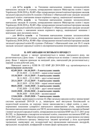 - для 6-7-х класів – за Типовими навчальними планами загальноосвітніх
навчальних закладів ІІ ступеня, затвердженими наказом Міністерства освіти і науки
Українивід 20.04.2018 р. № 405 «Про затвердження типовоїосвітньоїпрограмизакладів
загальної середньоїосвіти ІІ ступеня» (Таблиця 2 «Навчальний план закладів загальної
середньої освіти з навчанням мовою корінного народу, національної меншини»);
- для 8-9-х класів – за Типовими навчальними планами загальноосвітніх
навчальних закладів ІІ ступеня, затвердженими наказом Міністерства освіти і науки
Українивід 20.04.2018 р. № 405 «Про затвердження типовоїосвітньоїпрограмизакладів
загальної середньої освітиІІступеня» (Таблиця 11 «Навчальнийплан закладів загальної
середньої освіти з навчанням мовою корінного народу, національної меншини і
вивченням двох іноземних мов»);
- для 10-11-х класів – за Типовими навчальними планами загальноосвітніх
навчальних закладів ІІІ ступеня, затвердженими наказом Міністерства освіти і науки
Українивід 20.04.2018 р. № 408 «Про затвердження типовоїосвітньоїпрограмизакладів
загальної середньої освіти ІІІ ступеня» (Таблиця 1 «Навчальний план для 10-11 класів
закладів загальної середньої освіти (з експериментальними інтегрованими курсами)».
ІІ. ОРГАНІЗАЦІЯ ОСВІТНЬОГО ПРОЦЕСУ
Освітній процес у закладі організовується в межах навчального року, що
розпочинається у День знань – 1 вересня і закінчується не пізніше 1 липня наступного
року. Якщо 1 вересня припадає на вихідний день, навчальний рік розпочинається у
перший за ним робочий день.
Навчальні заняття у КЗШ № 122 КМР ДО 2019-2020 н.р. організовуються за
триместровою системою:
02.09.2019 – 04.10.2019 – 5 навчальних тижнів
07.10.2019 – 11.10.2019 – перші осінні вакації
15.10.2019 – 15.11.2019 – 5 навчальних тижнів
18.11.2019 – 22.11.2019 – другі осінні вакації
25.11.2019 – 27.12.2019 – 5 навчальних тижнів
30.12.2019 – 07.01.2020 – перші зимові вакації
08.01.2020 – 14.02.2020 – 6 навчальних тижнів
17.02.2020 – 21.02.2020 – другі зимові вакації
24.02.2020 – 03.04.2020 – 6 навчальних тижнів
06.04.2020 – 10.04.2020 – весняні вакації
13.04.2020 – 29.05.2020 – 7 навчальних тижнів
Реалізація гарантованого статтею 16 «Про загальнусередню освіту» триместрової
системи організації 2019-20 н. р., ініціатором якої виступили батьківський та
педагогічний колектив, не порушує чинне законодавство у сфері освіти, а саме –
нормативні показники сумарного навчального навантаження учнів, передбачених
базовиминавчальнимипланамидля ЗЗСО, визначенимиДержавним стандартом базової
і повної загальної середньої освіти, затвердженим постановою КМУ від 23.11.2011 року
№1392, та Державним стандартом початкової освіти, схваленим постановою КМУ від
21.02.2018 року №87. Фактична різниця між триместровою та семестровою системою
організації освітнього процесу ліквідується завдяки організації у поза аудиторний
час(вихідні, канікулярні дні, позаурочний час) проведенням навчальних екскурсій,
віртуальних подорожей, конференцій та інших форм проведення занять.
 