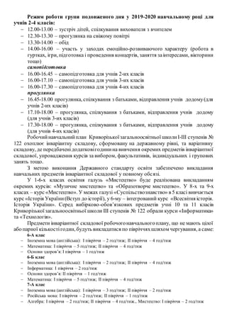 Режим роботи групи подовженого дня у 2019-2020 навчальному році для
учнів 2-4 класів:
 12.00-13.00 – зустріч дітей, спілкування вихователя з вчителем
 12.30-13.30 – прогулянка на свіжому повітрі
 13.30-14.00 – обід
 14.00-16.00 – участь у заходах емоційно-розвиваючого характеру (робота в
гуртках, ігри, підготовка і проведення концертів, заняття заінтересами, вікторини
тощо)
самопідготовка
 16.00-16.45 – самопідготовка для учнів 2-их класів
 16.00-17.10 – самопідготовка для учнів 3-их класів
 16.00-17.30 – самопідготовка для учнів 4-их класів
прогулянка
 16.45-18.00 прогулянка, спілкування з батьками, відправлення учнів додому(для
учнів 2-их класів)
 17.10-18.00 – прогулянка, спілкування з батьками, відправлення учнів додому
(для учнів 3-их класів)
 17.30-18.00 – прогулянка, спілкування з батьками, відправлення учнів додому
(для учнів 4-их класів)
Робочийнавчальнийплан Криворізькоїзагальноосвітньої школиІ-ІІІ ступенів №
122 охоплює інваріантну складову, сформовану на державному рівні, та варіативну
складову, де передбаченідодатковігодинина вивчення окремих предметів інваріантної
складової, упровадження курсів за вибором, факультативів, індивідуальних і групових
занять тощо.
З метою виконання Державного стандарту освіти забезпечено викладання
навчальних предметів інваріантної складової у повному обсязі.
У 1-6-х класах освітня галузь «Мистецтво» буде реалізована викладанням
окремих курсів: «Музичне мистецтво» та «Образотворче мистецтво». У 8-х та 9-х
класах – курс «Мистецтво». У межах галузі «Суспільствознавство» в 5 класі вивчається
курс «Історія України(Вступ до історії), у 6-му – інтегрований курс «Всесвітня історія.
Історія України». Серед вибірково-обов’язкових предметів учні 10 та 11 класів
Криворізькоїзагальноосвітньої школи ІІІ ступенів № 122 обрали курси «Інформатика»
та «Технологія».
Предмети інваріантної складової робочогонавчальногоплану, що не мають цілої
або парної кількостігодин, будуть викладатися по півріччяхшляхом чергування, а саме:
6-А клас
 Іноземна мова (англійська): І півріччя – 2 год/тиж; ІІ півріччя – 4 год/тиж
 Математика: І півріччя – 5 год/тиж; ІІ півріччя – 4 год/тиж
 Основи здоров’я: І півріччя – 1 год/тиж
6-Б клас
 Іноземна мова (англійська): І півріччя – 2 год/тиж; ІІ півріччя – 4 год/тиж
 Інформатика: І півріччя – 2 год/тиж
 Основи здоров’я: ІІ півріччя – 1 год/тиж
 Математика: І півріччя – 5 год/тиж; ІІ півріччя – 4 год/тиж
7-А клас
 Іноземна мова (англійська): І півріччя – 3 год/тиж; ІІ півріччя – 2 год/тиж
 Російська мова: І півріччя – 2 год/тиж; ІІ півріччя – 1 год/тиж
 Алгебра: І півріччя – 2 год/тиж; ІІ півріччя – 4 год/тиж., Мистецтво: І півріччя – 2 год/тиж
 