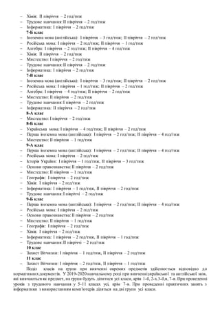  Хімія: ІІ півріччя – 2 год/тиж
 Трудове навчання: ІІ півріччя – 2 год/тиж
 Інформатика: І півріччя – 2 год/тиж
7-Б клас
 Іноземна мова (англійська): І півріччя – 3 год/тиж; ІІ півріччя – 2 год/тиж
 Російська мова: І півріччя – 2 год/тиж; ІІ півріччя – 1 год/тиж
 Алгебра: І півріччя – 2 год/тиж; ІІ півріччя – 4 год/тиж
 Хімія: ІІ півріччя – 2 год/тиж
 Мистецтво: І півріччя – 2 год/тиж
 Трудове навчання: ІІ півріччя – 2 год/тиж
 Інформатика: І півріччя – 2 год/тиж
7-В клас
 Іноземна мова (англійська): І півріччя – 3 год/тиж; ІІ півріччя – 2 год/тиж
 Російська мова: І півріччя – 1 год/тиж; ІІ півріччя – 2 год/тиж
 Алгебра: І півріччя – 4 год/тиж; ІІ півріччя – 2 год/тиж
 Мистецтво: ІІ півріччя – 2 год/тиж
 Трудове навчання: І півріччя – 2 год/тиж
 Інформатика: ІІ півріччя – 2 год/тиж
8-А клас
 Мистецтво: І півріччя – 2 год/тиж
8-Б клас
 Українська мова: І півріччя – 4 год/тиж; ІІ півріччя – 2 год/тиж
 Перша іноземна мова (англійська): І півріччя – 2 год/тиж; ІІ півріччя – 4 год/тиж
 Мистецтво: ІІ півріччя – 1 год/тиж
9-А клас
 Перша іноземна мова (англійська): І півріччя – 2 год/тиж; ІІ півріччя – 4 год/тиж
 Російська мова: І півріччя – 2 год/тиж
 Історія України: І півріччя – 1 год/тиж, ІІ півріччя – 3 год/тиж
 Основи правознавства: ІІ півріччя – 2 год/тиж
 Мистецтво: ІІ півріччя – 1 год/тиж
 Географія: І півріччя – 2 год/тиж
 Хімія: І півріччя – 2 год/тиж
 Інформатика: І півріччя – 1 год/тиж, ІІ півріччя – 2 год/тиж
 Трудове навчання: І півріччі – 2 год/тиж
9-Б клас
 Перша іноземна мова (англійська): І півріччя – 2 год/тиж; ІІ півріччя – 4 год/тиж
 Російська мова: І півріччя – 2 год/тиж
 Основи правознавства: ІІ півріччя – 2 год/тиж
 Мистецтво: ІІ півріччя – 1 год/тиж
 Географія: І півріччя – 2 год/тиж
 Хімія: І півріччя – 2 год/тиж
 Інформатика: І півріччя – 2 год/тиж, ІІ півріччя – 1 год/тиж
 Трудове навчання: ІІ півріччі – 2 год/тиж
10 клас
 Захист Вітчизни: І півріччя – 1 год/тиж, ІІ півріччя – 2 год/тиж
11 клас
 Захист Вітчизни: І півріччя – 2 год/тиж, ІІ півріччя – 1 год/тиж
Поділ класів на групи при вивченні окремих предметів здійснюється відповідно до
нормативнихдокументів. У 2019-2020 навчальному році при вивченніукраїнської та англійської мов,
які вивчаються як предмет, на групи будуть ділитися усі класи, крім 1-б, 2-х.3-б,в, 7-в. При проведенні
уроків з трудового навчання у 5-11 класах усі, крім 7-в. При проведенні практичних занять з
інформатики з використанням комп′ютерів діляться на дві групи усі класи.
 