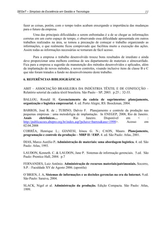 11SEGeT – Simpósio de Excelência em Gestão e Tecnologia
fazer as coisas, porém, com o tempo todos acabam enxergando a importância das mudanças
para o futuro da empresa.
Uma das principais dificuldades a serem enfrentadas é a de se chegar as informações
corretas em um curto espaço de tempo, e observando essa dificuldade apresentada em outros
trabalhos realizados na área, se tomou a precaução de começar o trabalho organizando as
informações, o que realmente ficou comprovado que facilitou muito a execução das ações.
Assim todas as informações necessárias se tornaram de fácil acesso.
Para a empresa o trabalho desenvolvido trouxe bons resultados de imediato e ainda
deve proporcionar uma melhora continua de seu departamento de materiais e almoxarifado.
Fica para a empresa a sugestão da manutenção dos métodos desenvolvidos e aplicados, além
da implantação de novos métodos, e novos controles, visando inclusive itens de classe B e C
que não foram tratados a fundo no desenvolvimento deste trabalho.
6. REFERÊNCIAS BIBLIOGRÁFICAS
ABIT – ASSOCIAÇÃO BRASILEIRA DA INDÚSTRIA TÊXTIL E DE CONFECÇÃO –
Relatório setorial da cadeia têxtil brasileira. São Paulo – SP, 2003. p.25 ; 32-33.
BALLOU, Ronald H. Gerenciamento da cadeia de suprimentos: planejamento,
organização e logística empresarial. 4. ed. Porto Alegre, RS: Boockman, 2004.
BARROS, José R. de ; TUBINO, Dalvio F. Planejamento e controle da produção nas
pequenas empresas : uma metodoligia de implantação. In ENEGEP, 2008, Rio de Janeiro.
Anais eletrônicos… Rio Janeiro. Disponível em < :
http://publicacoes.abepro.org.br/index.asp?pchave=barros&ano=1998>. Acesso em
02.04.2008
CORRÊA, Henrique L.; GIANESI, Irineu G. N.; CAON, Mauro. Planejamento,
programação e controle da produção – MRP II / ERP. 4. ed. São Paulo: Atlas, 2001.
DIAS, Marco Aurélio P. Administração de materiais: uma abordagem logística. 4. ed. São
Paulo: Atlas, 1993.
LAUDON, Kenneth. C. & LAUDON, Jane P. Sistemas de informação gerenciais. 5.ed. São
Paulo: Prentice Hall, 2004. p.7
FERNANDES, Luiz Antônio. Administração de recursos materiais/patrimoniais. Socorro,
S.P. : Faculdade XV de Agosto 2006. (apostila)
O´BRIEN, J. A. Sistemas de informações e as decisões gerencias na era da Internet. 9.ed.
São Paulo: Saraiva, 2004.
SLACK, Nigel et al. Administração da produção. Edição Compacta. São Paulo: Atlas,
1999.
 