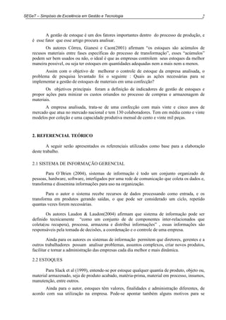 2SEGeT – Simpósio de Excelência em Gestão e Tecnologia
A gestão de estoque é um dos fatores importantes dentro do processo de produção, e
é esse fator que esse artigo procura analisar.
Os autores Côrrea, Gianesi e Caon(2001) afirmam “os estoques são acúmulos de
recusos materiais entre fases específicas do processo de transformação”, esses “acúmulos”
podem ser bem usados ou não, o ideal é que as empresas controlem seus estoques da melhor
maneira possivel, ou seja ter estoques em quantidades adequadas nem a mais nem a menos.
Assim com o objetivo de melhorar o controle de estoque da empresa analisada, o
problema de pesquisa levantado foi o seguinte : Quais as ações necessárias para se
implementar a gestão de estoques de materiais em uma confecção?
Os objetivos principais foram a definição de indicadores de gestão de estoques e
propor ações para minizar os custos oriundos no processo de compras e armazenagem de
materiais.
A empresa analisada, trata-se de uma confecção com mais vinte e cinco anos de
mercado que atua no mercado nacional e tem 130 colaboradores. Tem em média cento e vinte
modelos por coleção e uma capacidade produtiva mensal de cento e vinte mil peças.
2. REFERENCIAL TEÓRICO
A seguir serão apresentados os referenciais utilizados como base para a elaboração
deste trabalho.
2.1 SISTEMA DE INFORMAÇÃO GERENCIAL
Para O´Brien (2004), sistemas de informação é todo um conjunto organizado de
pessoas, hardware, software, interligados por uma rede de comunicação que coleta os dados e,
transforma e dissemina informações para uso na organização.
Para o autor o sistema recebe recursos de dados processando como entrada, e os
transforma em produtos gerando saídas, o que pode ser considerado um ciclo, repetido
quantas vezes forem necessárias.
Os autores Laudon & Laudon(2004) afirmam que sistema de informação pode ser
definido tecnicamente “como um conjunto de de componentes inter-relacionados que
coleta(ou recupera), processa, armazena e distribui informações” , essas informações são
responsáveis pela tomada de decisões, a coordenação e o controle de uma empresa.
Ainda para os autores os sistemas de informação permitem que diretores, gerentes e a
outros trabalhadores possam analisar problemas, assuntos complexos, criar novos produtos,
facilitar e tornar a administração das empresas cada dia melhor e mais dinâmica.
2.2 ESTOQUES
Para Slack et al (1999), entende-se por estoque qualquer quantia de produto, objeto ou,
material armazenado, seja de produto acabado, matéria-prima, material em processo, insumos,
manutenção, entre outros.
Ainda para o autor, estoques têm valores, finalidades e administração diferentes, de
acordo com sua utilização na empresa. Pode-se apontar também alguns motivos para se
 