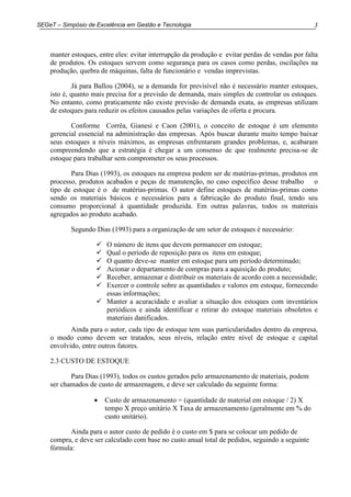 3SEGeT – Simpósio de Excelência em Gestão e Tecnologia
manter estoques, entre eles: evitar interrupção da produção e evitar perdas de vendas por falta
de produtos. Os estoques servem como segurança para os casos como perdas, oscilações na
produção, quebra de máquinas, falta de funcionário e vendas imprevistas.
Já para Ballou (2004), se a demanda for previsível não é necessário manter estoques,
isto é, quanto mais precisa for a previsão de demanda, mais simples de controlar os estoques.
No entanto, como praticamente não existe previsão de demanda exata, as empresas utilizam
de estoques para reduzir os efeitos causados pelas variações de oferta e procura.
Conforme Corrêa, Gianesi e Caon (2001), o conceito de estoque é um elemento
gerencial essencial na administração das empresas. Após buscar durante muito tempo baixar
seus estoques a níveis máximos, as empresas enfrentaram grandes problemas, e, acabaram
compreendendo que a estratégia é chegar a um consenso de que realmente precisa-se de
estoque para trabalhar sem comprometer os seus processos.
Para Dias (1993), os estoques na empresa podem ser de matérias-primas, produtos em
processo, produtos acabados e peças de manutenção, no caso específico desse trabalho o
tipo de estoque é o de matérias-primas. O autor define estoques de matérias-primas como
sendo os materiais básicos e necessários para a fabricação do produto final, tendo seu
consumo proporcional à quantidade produzida. Em outras palavras, todos os materiais
agregados ao produto acabado.
Segundo Dias (1993) para a organização de um setor de estoques é necessário:
O número de itens que devem permanecer em estoque;
Qual o período de reposição para os itens em estoque;
O quanto deve-se manter em estoque para um período determinado;
Acionar o departamento de compras para a aquisição do produto;
Receber, armazenar e distribuir os materiais de acordo com a necessidade;
Exercer o controle sobre as quantidades e valores em estoque, fornecendo
essas informações;
Manter a acuracidade e avaliar a situação dos estoques com inventários
periódicos e ainda identificar e retirar do estoque materiais obsoletos e
materiais danificados.
Ainda para o autor, cada tipo de estoque tem suas particularidades dentro da empresa,
o modo como devem ser tratados, seus níveis, relação entre nível de estoque e capital
envolvido, entre outros fatores.
2.3 CUSTO DE ESTOQUE
Para Dias (1993), todos os custos gerados pelo armazenamento de materiais, podem
ser chamados de custo de armazenagem, e deve ser calculado da seguinte forma:
• Custo de armazenamento = (quantidade de material em estoque / 2) X
tempo X preço unitário X Taxa de armazenamento (geralmente em % do
custo unitário).
Ainda para o autor custo de pedido é o custo em $ para se colocar um pedido de
compra, e deve ser calculado com base no custo anual total de pedidos, seguindo a seguinte
fórmula:
 