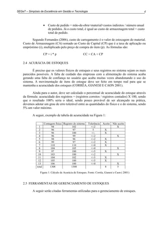 4SEGeT – Simpósio de Excelência em Gestão e Tecnologia
• Custo de pedido = mão-de-obra+material+custos indiretos / número anual
de pedidos. Já o custo total, é igual ao custo de armazenagem total + custo
total de pedido.
Segundo Fernandes (2006), custo de carregamento é o valor de estocagem do material.
Custo de Armazenagem (CA) somado ao Custo de Capital (CP) que é a taxa de aplicação ou
empréstimo (i), multiplicado pelo preço de compra do item (p). As fórmulas são:
CP = i * p CC = CA + CP
2.4 ACURÁCIA DE ESTOQUES
É preciso que os valores físicos de estoques e seus registros no sistema sejam os mais
parecidos possíveis. A falta de cuidado das empresas com a alimentação do sistema acaba
gerando uma falta de confiança no usuário que acaba muitas vezes abandonando o uso do
sistema. A movimentação de itens do estoque deve ser feito em tempo real para que se
mantenha a acuracidade dos estoques (CORRÊA, GIANESI E CAON 2001).
Ainda para o autor, deve ser calculado o percentual de acuracidade do estoque através
da fórmula: acuracidade dos registros = (registros corretos / registros contados) X 100, sendo
que o resultado 100% seria o ideal, sendo pouco provável de ser alcançado na prática,
devemos adotar um grau de erro tolerável entre as quantidades do físico e o do sistema, sendo
5% um valor máximo.
A seguir, exemplo de tabela de acuracidade na Figura 1:
Figura 1: Cálculo de Acurácia de Estoques. Fonte: Corrêa, Gianesi e Caon ( 2001)
2.5 FERRAMENTAS DE GERENCIAMENTO DE ESTOQUES
A seguir serão citadas ferramentas utilizadas para o gerenciamento de estoques.
Contagem física Registro do sistema Tolerância Aceito Não aceito
1 94 102 +/-2 X
2 96 97 5 X
3 96 100 +/- X
4 96 99 +/-2 X
5 98 96 +/-2 X
6 99 97 +/-2 X
7 110 110 +/-0 X
8 104 105 +/-0 X
9 97 100 +/-5 X
10 103 100 +/-2 X
11 104 102 +/-5 X
12 105 100 +/-5 X
13 106 100 +/-0 X
total 1308 1308 8 5
 
