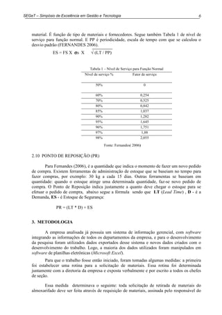 6SEGeT – Simpósio de Excelência em Gestão e Tecnologia
material. É função de tipo de materiais e fornecedores. Segue também Tabela 1 de nível de
serviço para função normal. E PP é periodicidade, escala de tempo com que se calculou o
desvio padrão (FERNANDES 2006).
ES = FS X σσσσs X √ (LT / PP)
2.10 PONTO DE REPOSIÇÃO (PR)
Para Fernandes (2006), é a quantidade que indica o momento de fazer um novo pedido
de compra. Existem ferramentas de administração de estoque que se baseiam no tempo para
fazer compras, por exemplo: 30 kg a cada 15 dias. Outras ferramentas se baseiam em
quantidade: quando o estoque atinge uma determinada quantidade, faz-se novo pedido de
compra. O Ponto de Reposição indica justamente a quanto deve chegar o estoque para se
efetuar o pedido de compra, abaixo segue a fórmula sendo que LT (Lead Time) , D - é a
Demanda, ES - é Estoque de Segurança:
PR = (LT * D) + ES
3. METODOLOGIA
A empresa analisada já possuía um sistema de informação gerencial, com software
integrando as informações de todos os departamentos da empresa, e para o desenvolvimento
da pesquisa foram utilizados dados exportados desse sistema e novos dados criados com o
desenvolvimento do trabalho. Logo, a maioria dos dados utilizados foram manipulados em
software de planilhas eletrônicas (Microsoft Excel).
Para que o trabalho fosse então iniciado, foram tomadas algumas medidas: a primeira
foi estabelecer uma rotina para a solicitação de materiais. Essa rotina foi determinada
juntamente com a diretoria da empresa e exposta verbalmente e por escrito a todos os chefes
de seção.
Essa medida determinava o seguinte: toda solicitação de retirada de materiais do
almoxarifado deve ser feita através de requisição de materiais, assinada pelo responsável do
Tabela 1 – Nível de Serviço para Função Normal
Nível de serviço % Fator de serviço
50% 0
60% 0,254
70% 0,525
80% 0,842
85% 1,037
90% 1,282
95% 1,645
96% 1,751
97% 1,88
98% 2,055
Fonte: Fernandes( 2006)
 