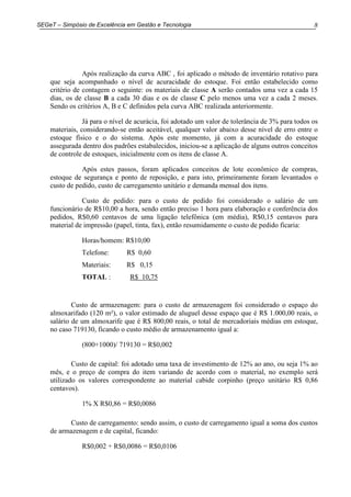 8SEGeT – Simpósio de Excelência em Gestão e Tecnologia
Após realização da curva ABC , foi aplicado o método de inventário rotativo para
que seja acompanhado o nível de acuracidade do estoque. Foi então estabelecido como
critério de contagem o seguinte: os materiais de classe A serão contados uma vez a cada 15
dias, os de classe B a cada 30 dias e os de classe C pelo menos uma vez a cada 2 meses.
Sendo os critérios A, B e C definidos pela curva ABC realizada anteriormente.
Já para o nível de acurácia, foi adotado um valor de tolerância de 3% para todos os
materiais, considerando-se então aceitável, qualquer valor abaixo desse nível de erro entre o
estoque físico e o do sistema. Após este momento, já com a acuracidade do estoque
assegurada dentro dos padrões estabalecidos, iniciou-se a aplicação de alguns outros conceitos
de controle de estoques, inicialmente com os itens de classe A.
Após estes passos, foram aplicados conceitos de lote econômico de compras,
estoque de segurança e ponto de reposição, e para isto, primeiramente foram levantados o
custo de pedido, custo de carregamento unitário e demanda mensal dos itens.
Custo de pedido: para o custo de pedido foi considerado o salário de um
funcionário de R$10,00 a hora, sendo então preciso 1 hora para elaboração e conferência dos
pedidos, R$0,60 centavos de uma ligação telefônica (em média), R$0,15 centavos para
material de impressão (papel, tinta, fax), então resumidamente o custo de pedido ficaria:
Horas/homem: R$10,00
Telefone: R$ 0,60
Materiais: R$ 0,15
TOTAL : R$ 10,75
Custo de armazenagem: para o custo de armazenagem foi considerado o espaço do
almoxarifado (120 m²), o valor estimado de aluguel desse espaço que é R$ 1.000,00 reais, o
salário de um almoxarife que é R$ 800,00 reais, o total de mercadoriais médias em estoque,
no caso 719130, ficando o custo médio de armazenamento igual a:
(800+1000)/ 719130 = R$0,002
Custo de capital: foi adotado uma taxa de investimento de 12% ao ano, ou seja 1% ao
mês, e o preço de compra do item variando de acordo com o material, no exemplo será
utilizado os valores correspondente ao material cabide corpinho (preço unitário R$ 0,86
centavos).
1% X R$0,86 = R$0,0086
Custo de carregamento: sendo assim, o custo de carregamento igual a soma dos custos
de armazenagem e de capital, ficando:
R$0,002 + R$0,0086 = R$0,0106
 