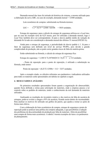 9SEGeT – Simpósio de Excelência em Gestão e Tecnologia
Demanda mensal dos itens foi retirado do histórico do sistema, o mesmo utilizado para
a elaboração da curva ABC, no caso do exemplo, demanda mensal = 12500 unidades.
Lote econômico de compras: substituindo na fórmula teremos:
LEC = √ 2 * 10,75 * 12500 / 0,0106 = 5035 unidades.
Estoque de segurança: para o cálculo do estoque de segurança utilizou-se o Lead time,
que no caso do exemplo seria de 0,25 meses, pois foi utilizada a demanda mensal, logo o
Lead Time também deve ser correspondente. Já para o desvio padrão médio da variação de
demanda foi levado em consideração a demanda mensal dos últimos 31 meses(ANEXO A).
Ainda para o estoque de segurança, a periodicidade do desvio padrão é 1. Já para o
fator de segurança será definido um nível de serviço 99,90%, pois devido a grande
complexidade de produção, não se pode correr grandes riscos de falta de matéria-prima.
Então substituindo na fórmula, o cálculo de estoque de segurança fica:
Estoque de segurança = 3,100 X 72,38784428 X √ 0,25 / 1 ≅ 112 unidades.
- Ponto de reposição: para o ponto de reposição, é utilizado a substituição na
fórmula, onde temos:
Ponto de reposição = (0,25 X 12500) + 112 = 3237 unidades.
Após o exemplo citado, os cálculos referentes aos parâmetros e indicadores utilizados
para todos os materiais serão apresentados em tabelas no capítulo a seguir.
4. RESULTADOS E ANÁLISES
Os primeiros resultados apresentados foram quanto a organização do almoxarifado,
quando ficou definida a rotina para solicitação de materiais, onde a empresa passou a ter
controle sobre os pedidos de materiais, tendo o conhecimento da real demanda de materiais
utilizados.
Analisando os resultados do inventário rotativo e dos motivos da falta de acurácia de
estoques, pode-se evoluir e chegar a 95% de acurácia, ficando assim dentro do recomendado.
Para analisar os motivos foi utilizado um gráfico de pareto, que ajudou a tomar as ações de
forma mais efetiva.
Com a elaboração de lotes econômicos de compra, estoque de segurança e ponto de
reposição pode-se praticar uma política de compras adequada, o que possibilitou a redução
dos problemas de descontinuidade de produção por falta de materiais. Além de possibilitar
uma compra de forma mais econômica. A tabela 3 mostra exemplos de itens e os parâmetros
de planejamento.
 