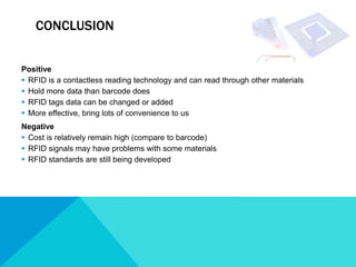 CONCLUSION


Positive
 RFID is a contactless reading technology and can read through other materials
 Hold more data than barcode does
 RFID tags data can be changed or added
 More effective, bring lots of convenience to us
Negative
 Cost is relatively remain high (compare to barcode)
 RFID signals may have problems with some materials
 RFID standards are still being developed
 