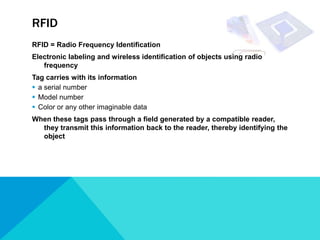 RFID
RFID = Radio Frequency Identification
Electronic labeling and wireless identification of objects using radio
   frequency
Tag carries with its information
 a serial number
 Model number
 Color or any other imaginable data
When these tags pass through a field generated by a compatible reader,
  they transmit this information back to the reader, thereby identifying the
  object
 