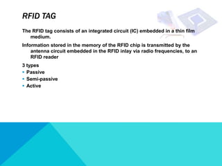 RFID TAG
The RFID tag consists of an integrated circuit (IC) embedded in a thin film
   medium.
Information stored in the memory of the RFID chip is transmitted by the
    antenna circuit embedded in the RFID inlay via radio frequencies, to an
    RFID reader
3 types
 Passive
 Semi-passive
 Active
 