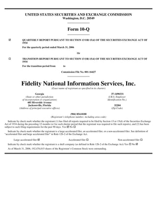 UNITED STATES SECURITIES AND EXCHANGE COMMISSION
                                                           Washington, D.C. 20549


                                                                Form 10-Q

                  QUARTERLY REPORT PURSUANT TO SECTION 13 OR 15(d) OF THE SECURITIES EXCHANGE ACT OF
                  1934
                  For the quarterly period ended March 31, 2006

                                                                         Or

                  TRANSITION REPORT PURSUANT TO SECTION 13 OR 15(d) OF THE SECURITIES EXCHANGE ACT OF
                  1934
                  For the transition period from           to

                                                          Commission File No. 001-16427




                 Fidelity National Information Services, Inc.
                                               (Exact name of registrant as specified in its charter)

                               Georgia                                                                      37-1490331
                     (State or other jurisdiction                                                        (I.R.S. Employer
                 of incorporation or organization)                                                      Identification No.)
                       601 Riverside Avenue
                       Jacksonville, Florida                                                                   32204
               (Address of principal executive offices)                                                     (Zip Code)

                                                                  (904) 854-8100
                                               (Registrant’s telephone number, including area code)
   Indicate by check mark whether the registrant (1) has filed all reports required to be filed by Section 13 or 15(d) of the Securities Exchange
Act of 1934 during the preceding 12 months (or for such shorter period that the registrant was required to file such reports), and (2) has been
subject to such filing requirements for the past 90 days. Yes No
   Indicate by check mark whether the registrant is a large accelerated filer, an accelerated filer, or a non-accelerated filer. See definition of
“accelerated filer and large accelerated filer” in Rule 12b-2 of the Exchange Act.

         Large accelerated filer                                 Accelerated filer                                 Non-accelerated filer
   Indicate by check mark whether the registrant is a shell company (as defined in Rule 12b-2 of the Exchange Act) Yes           No
   As of March 31, 2006, 192,476,015 shares of the Registrant’s Common Stock were outstanding.
 