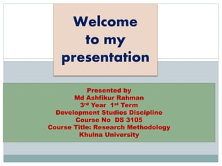 Welcome 
to my 
presentation 
Presented by 
Md Ashfikur Rahman 
3rd Year 1st Term 
Development Studies Discipline 
Course No DS 3105 
Course Title: Research Methodology 
Khulna University 
 