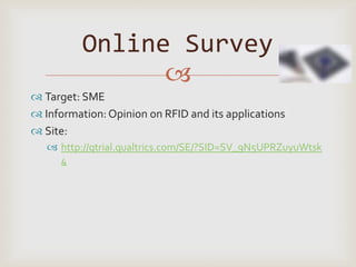 Online Survey
                
 Target: SME
 Information: Opinion on RFID and its applications
 Site:
    http://qtrial.qualtrics.com/SE/?SID=SV_9N5UPRZuyuWtsk
     4
 