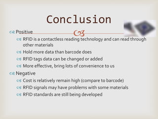 Conclusion
 Positive
                              
   RFID is a contactless reading technology and can read through
     other materials
    Hold more data than barcode does
    RFID tags data can be changed or added
    More effective, bring lots of convenience to us
 Negative
    Cost is relatively remain high (compare to barcode)
    RFID signals may have problems with some materials
    RFID standards are still being developed
 