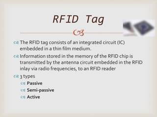 RFID Tag
                    
 The RFID tag consists of an integrated circuit (IC)
  embedded in a thin film medium.
 Information stored in the memory of the RFID chip is
  transmitted by the antenna circuit embedded in the RFID
  inlay via radio frequencies, to an RFID reader
 3 types
    Passive
    Semi-passive
    Active
 