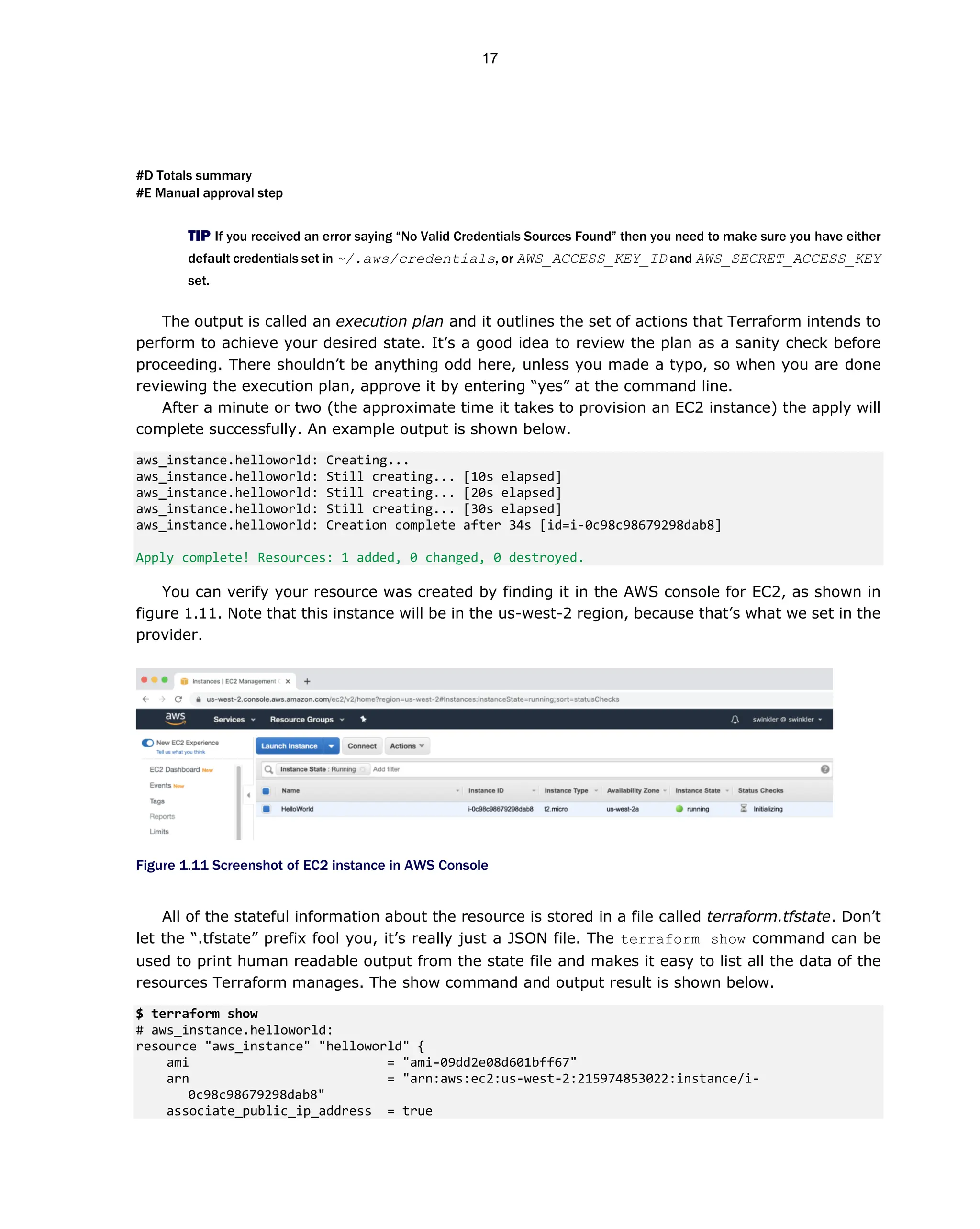 #D Totals summary
#E Manual approval step
TIP If you received an error saying “No Valid Credentials Sources Found” then you need to make sure you have either
default credentials set in ~/.aws/credentials, or AWS_ACCESS_KEY_ID and AWS_SECRET_ACCESS_KEY
set.
The output is called an execution plan and it outlines the set of actions that Terraform intends to
perform to achieve your desired state. It’s a good idea to review the plan as a sanity check before
proceeding. There shouldn’t be anything odd here, unless you made a typo, so when you are done
reviewing the execution plan, approve it by entering “yes” at the command line.
After a minute or two (the approximate time it takes to provision an EC2 instance) the apply will
complete successfully. An example output is shown below.
aws_instance.helloworld: Creating...
aws_instance.helloworld: Still creating... [10s elapsed]
aws_instance.helloworld: Still creating... [20s elapsed]
aws_instance.helloworld: Still creating... [30s elapsed]
aws_instance.helloworld: Creation complete after 34s [id=i-0c98c98679298dab8]
Apply complete! Resources: 1 added, 0 changed, 0 destroyed.
You can verify your resource was created by finding it in the AWS console for EC2, as shown in
figure 1.11. Note that this instance will be in the us-west-2 region, because that’s what we set in the
provider.
Figure 1.11 Screenshot of EC2 instance in AWS Console
All of the stateful information about the resource is stored in a file called terraform.tfstate. Don’t
let the “.tfstate” prefix fool you, it’s really just a JSON file. The terraform show command can be
used to print human readable output from the state file and makes it easy to list all the data of the
resources Terraform manages. The show command and output result is shown below.
$ terraform show
# aws_instance.helloworld:
resource "aws_instance" "helloworld" {
ami = "ami-09dd2e08d601bff67"
arn = "arn:aws:ec2:us-west-2:215974853022:instance/i-
0c98c98679298dab8"
associate_public_ip_address = true
17
 