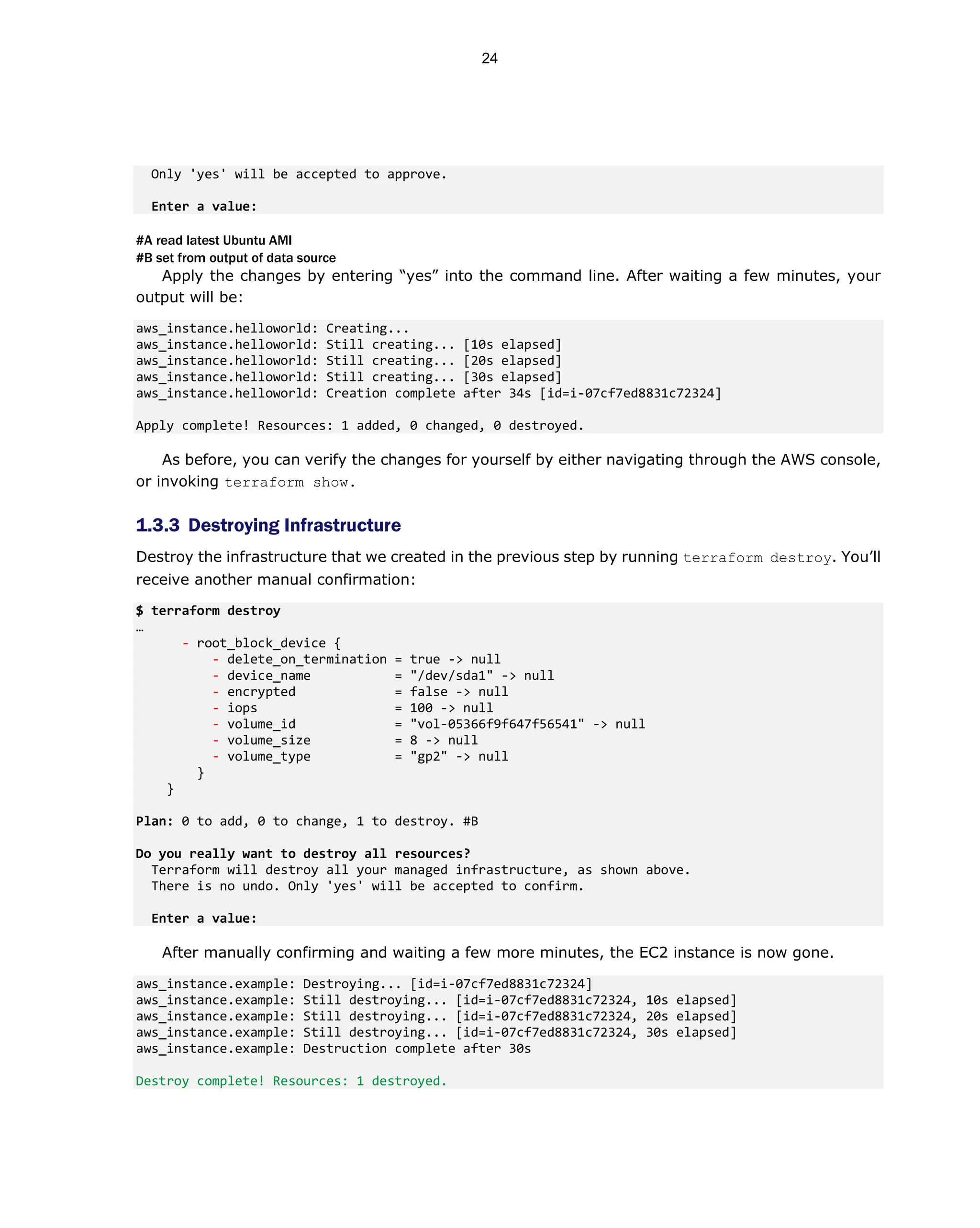 Only 'yes' will be accepted to approve.
Enter a value:
#A read latest Ubuntu AMI
#B set from output of data source
Apply the changes by entering “yes” into the command line. After waiting a few minutes, your
output will be:
aws_instance.helloworld: Creating...
aws_instance.helloworld: Still creating... [10s elapsed]
aws_instance.helloworld: Still creating... [20s elapsed]
aws_instance.helloworld: Still creating... [30s elapsed]
aws_instance.helloworld: Creation complete after 34s [id=i-07cf7ed8831c72324]
Apply complete! Resources: 1 added, 0 changed, 0 destroyed.
As before, you can verify the changes for yourself by either navigating through the AWS console,
or invoking terraform show.
1.3.3 Destroying Infrastructure
Destroy the infrastructure that we created in the previous step by running terraform destroy. You’ll
receive another manual confirmation:
$ terraform destroy
…
- root_block_device {
- delete_on_termination = true -> null
- device_name = "/dev/sda1" -> null
- encrypted = false -> null
- iops = 100 -> null
- volume_id = "vol-05366f9f647f56541" -> null
- volume_size = 8 -> null
- volume_type = "gp2" -> null
}
}
Plan: 0 to add, 0 to change, 1 to destroy. #B
Do you really want to destroy all resources?
Terraform will destroy all your managed infrastructure, as shown above.
There is no undo. Only 'yes' will be accepted to confirm.
Enter a value:
After manually confirming and waiting a few more minutes, the EC2 instance is now gone.
aws_instance.example: Destroying... [id=i-07cf7ed8831c72324]
aws_instance.example: Still destroying... [id=i-07cf7ed8831c72324, 10s elapsed]
aws_instance.example: Still destroying... [id=i-07cf7ed8831c72324, 20s elapsed]
aws_instance.example: Still destroying... [id=i-07cf7ed8831c72324, 30s elapsed]
aws_instance.example: Destruction complete after 30s
Destroy complete! Resources: 1 destroyed.
24
 