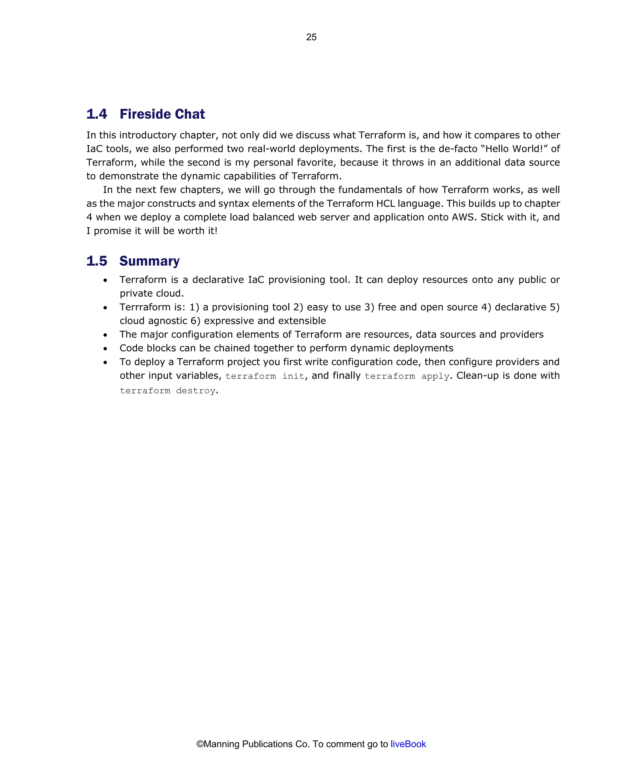 1.4 Fireside Chat
In this introductory chapter, not only did we discuss what Terraform is, and how it compares to other
IaC tools, we also performed two real-world deployments. The first is the de-facto “Hello World!” of
Terraform, while the second is my personal favorite, because it throws in an additional data source
to demonstrate the dynamic capabilities of Terraform.
In the next few chapters, we will go through the fundamentals of how Terraform works, as well
as the major constructs and syntax elements of the Terraform HCL language. This builds up to chapter
4 when we deploy a complete load balanced web server and application onto AWS. Stick with it, and
I promise it will be worth it!
1.5 Summary
• Terraform is a declarative IaC provisioning tool. It can deploy resources onto any public or
private cloud.
• Terrraform is: 1) a provisioning tool 2) easy to use 3) free and open source 4) declarative 5)
cloud agnostic 6) expressive and extensible
• The major configuration elements of Terraform are resources, data sources and providers
• Code blocks can be chained together to perform dynamic deployments
• To deploy a Terraform project you first write configuration code, then configure providers and
other input variables, terraform init, and finally terraform apply. Clean-up is done with
terraform destroy.
©Manning Publications Co. To comment go to liveBook
25
 
