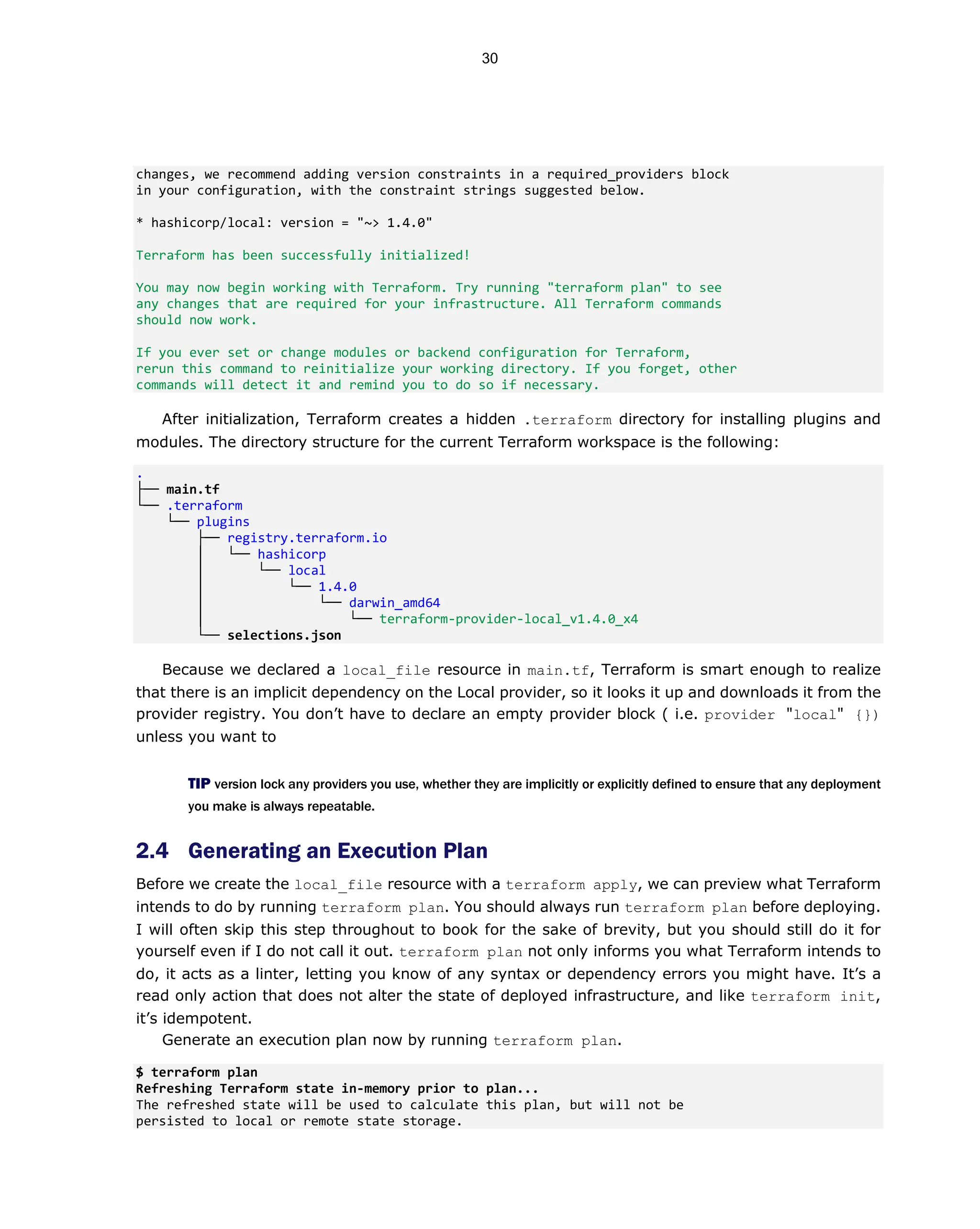 changes, we recommend adding version constraints in a required_providers block
in your configuration, with the constraint strings suggested below.
* hashicorp/local: version = "~> 1.4.0"
Terraform has been successfully initialized!
You may now begin working with Terraform. Try running "terraform plan" to see
any changes that are required for your infrastructure. All Terraform commands
should now work.
If you ever set or change modules or backend configuration for Terraform,
rerun this command to reinitialize your working directory. If you forget, other
commands will detect it and remind you to do so if necessary.
After initialization, Terraform creates a hidden .terraform directory for installing plugins and
modules. The directory structure for the current Terraform workspace is the following:
.
├── main.tf
└── .terraform
└── plugins
├── registry.terraform.io
│ └── hashicorp
│ └── local
│ └── 1.4.0
│ └── darwin_amd64
│ └── terraform-provider-local_v1.4.0_x4
└── selections.json
Because we declared a local_file resource in main.tf, Terraform is smart enough to realize
that there is an implicit dependency on the Local provider, so it looks it up and downloads it from the
provider registry. You don’t have to declare an empty provider block ( i.e. provider "local" {})
unless you want to
TIP version lock any providers you use, whether they are implicitly or explicitly defined to ensure that any deployment
you make is always repeatable.
2.4 Generating an Execution Plan
Before we create the local_file resource with a terraform apply, we can preview what Terraform
intends to do by running terraform plan. You should always run terraform plan before deploying.
I will often skip this step throughout to book for the sake of brevity, but you should still do it for
yourself even if I do not call it out. terraform plan not only informs you what Terraform intends to
do, it acts as a linter, letting you know of any syntax or dependency errors you might have. It’s a
read only action that does not alter the state of deployed infrastructure, and like terraform init,
it’s idempotent.
Generate an execution plan now by running terraform plan.
$ terraform plan
Refreshing Terraform state in-memory prior to plan...
The refreshed state will be used to calculate this plan, but will not be
persisted to local or remote state storage.
30
 