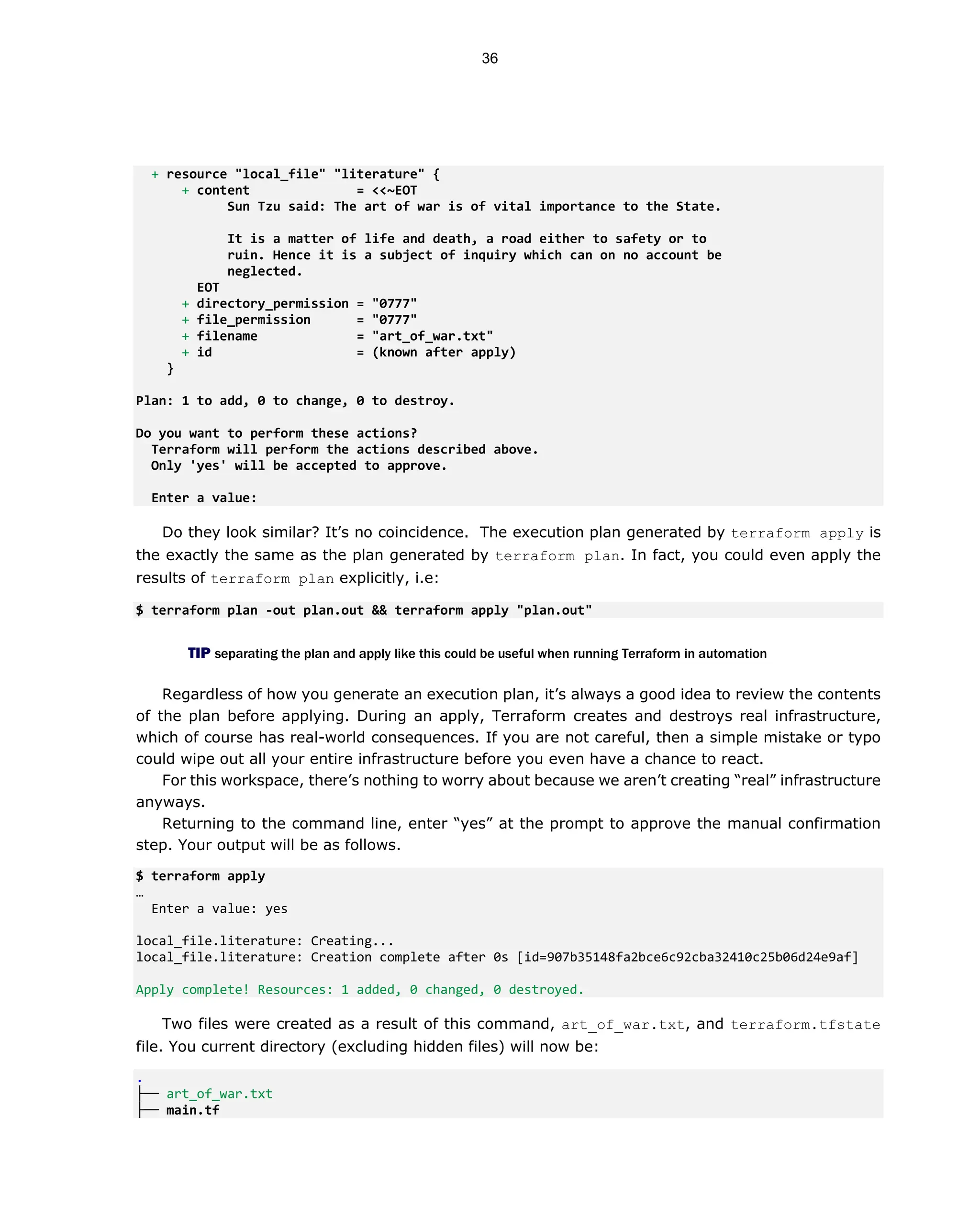 + resource "local_file" "literature" {
+ content = <<~EOT
Sun Tzu said: The art of war is of vital importance to the State.
It is a matter of life and death, a road either to safety or to
ruin. Hence it is a subject of inquiry which can on no account be
neglected.
EOT
+ directory_permission = "0777"
+ file_permission = "0777"
+ filename = "art_of_war.txt"
+ id = (known after apply)
}
Plan: 1 to add, 0 to change, 0 to destroy.
Do you want to perform these actions?
Terraform will perform the actions described above.
Only 'yes' will be accepted to approve.
Enter a value:
Do they look similar? It’s no coincidence. The execution plan generated by terraform apply is
the exactly the same as the plan generated by terraform plan. In fact, you could even apply the
results of terraform plan explicitly, i.e:
$ terraform plan -out plan.out && terraform apply "plan.out"
TIP separating the plan and apply like this could be useful when running Terraform in automation
Regardless of how you generate an execution plan, it’s always a good idea to review the contents
of the plan before applying. During an apply, Terraform creates and destroys real infrastructure,
which of course has real-world consequences. If you are not careful, then a simple mistake or typo
could wipe out all your entire infrastructure before you even have a chance to react.
For this workspace, there’s nothing to worry about because we aren’t creating “real” infrastructure
anyways.
Returning to the command line, enter “yes” at the prompt to approve the manual confirmation
step. Your output will be as follows.
$ terraform apply
…
Enter a value: yes
local_file.literature: Creating...
local_file.literature: Creation complete after 0s [id=907b35148fa2bce6c92cba32410c25b06d24e9af]
Apply complete! Resources: 1 added, 0 changed, 0 destroyed.
Two files were created as a result of this command, art_of_war.txt, and terraform.tfstate
file. You current directory (excluding hidden files) will now be:
.
├── art_of_war.txt
├── main.tf
36
 