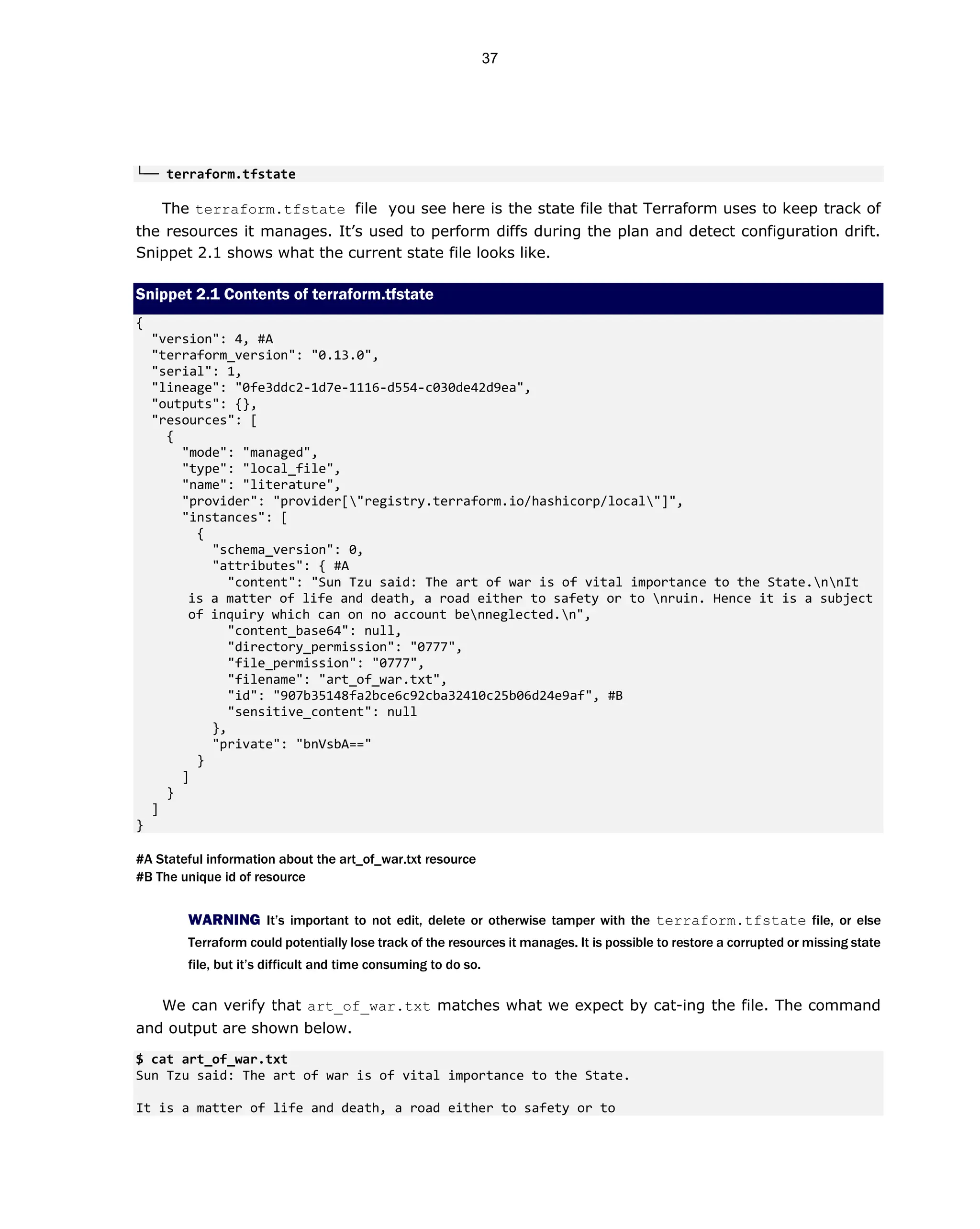 └── terraform.tfstate
The terraform.tfstate file you see here is the state file that Terraform uses to keep track of
the resources it manages. It’s used to perform diffs during the plan and detect configuration drift.
Snippet 2.1 shows what the current state file looks like.
Snippet 2.1 Contents of terraform.tfstate
{
"version": 4, #A
"terraform_version": "0.13.0",
"serial": 1,
"lineage": "0fe3ddc2-1d7e-1116-d554-c030de42d9ea",
"outputs": {},
"resources": [
{
"mode": "managed",
"type": "local_file",
"name": "literature",
"provider": "provider["registry.terraform.io/hashicorp/local"]",
"instances": [
{
"schema_version": 0,
"attributes": { #A
"content": "Sun Tzu said: The art of war is of vital importance to the State.nnIt
is a matter of life and death, a road either to safety or to nruin. Hence it is a subject
of inquiry which can on no account benneglected.n",
"content_base64": null,
"directory_permission": "0777",
"file_permission": "0777",
"filename": "art_of_war.txt",
"id": "907b35148fa2bce6c92cba32410c25b06d24e9af", #B
"sensitive_content": null
},
"private": "bnVsbA=="
}
]
}
]
}
#A Stateful information about the art_of_war.txt resource
#B The unique id of resource
WARNING It’s important to not edit, delete or otherwise tamper with the terraform.tfstate file, or else
Terraform could potentially lose track of the resources it manages. It is possible to restore a corrupted or missing state
file, but it’s difficult and time consuming to do so.
We can verify that art_of_war.txt matches what we expect by cat-ing the file. The command
and output are shown below.
$ cat art_of_war.txt
Sun Tzu said: The art of war is of vital importance to the State.
It is a matter of life and death, a road either to safety or to
37
 