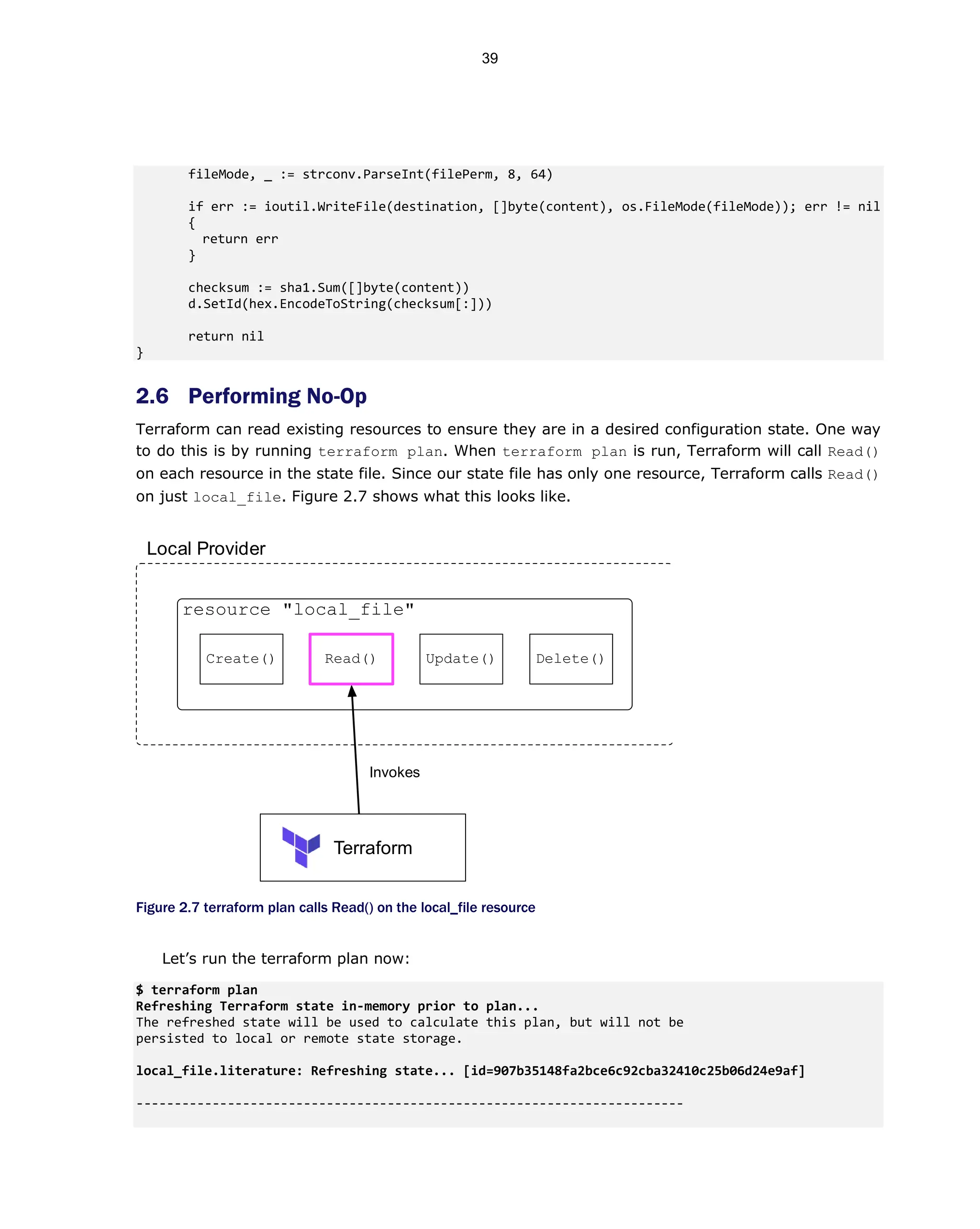 fileMode, _ := strconv.ParseInt(filePerm, 8, 64)
if err := ioutil.WriteFile(destination, []byte(content), os.FileMode(fileMode)); err != nil
{
return err
}
checksum := sha1.Sum([]byte(content))
d.SetId(hex.EncodeToString(checksum[:]))
return nil
}
2.6 Performing No-Op
Terraform can read existing resources to ensure they are in a desired configuration state. One way
to do this is by running terraform plan. When terraform plan is run, Terraform will call Read()
on each resource in the state file. Since our state file has only one resource, Terraform calls Read()
on just local_file. Figure 2.7 shows what this looks like.
Figure 2.7 terraform plan calls Read() on the local_file resource
Let’s run the terraform plan now:
$ terraform plan
Refreshing Terraform state in-memory prior to plan...
The refreshed state will be used to calculate this plan, but will not be
persisted to local or remote state storage.
local_file.literature: Refreshing state... [id=907b35148fa2bce6c92cba32410c25b06d24e9af]
------------------------------------------------------------------------
Terraform
Invokes
resource "local_file"
Create() Read() Update() Delete()
Local Provider
39
 