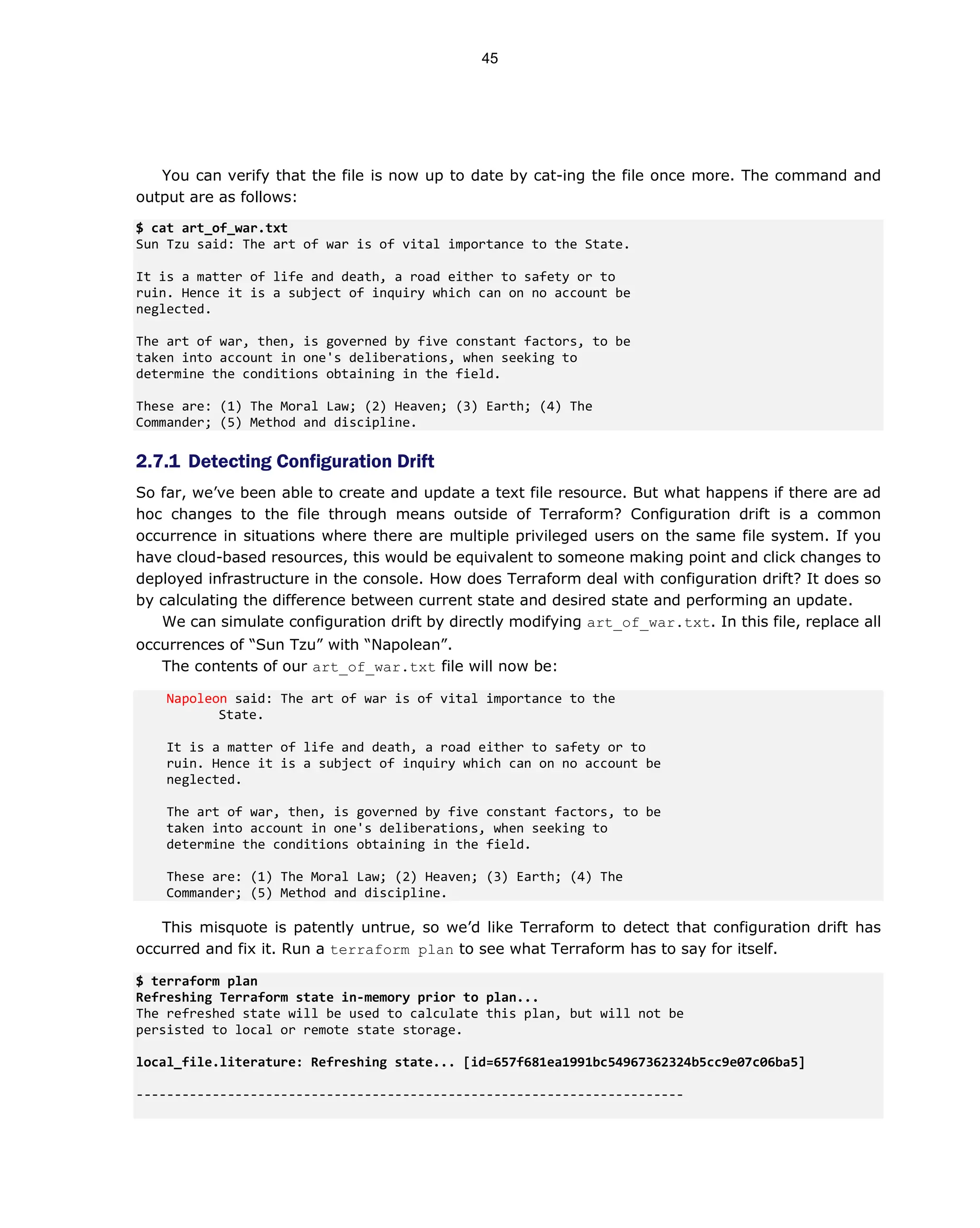 You can verify that the file is now up to date by cat-ing the file once more. The command and
output are as follows:
$ cat art_of_war.txt
Sun Tzu said: The art of war is of vital importance to the State.
It is a matter of life and death, a road either to safety or to
ruin. Hence it is a subject of inquiry which can on no account be
neglected.
The art of war, then, is governed by five constant factors, to be
taken into account in one's deliberations, when seeking to
determine the conditions obtaining in the field.
These are: (1) The Moral Law; (2) Heaven; (3) Earth; (4) The
Commander; (5) Method and discipline.
2.7.1 Detecting Configuration Drift
So far, we’ve been able to create and update a text file resource. But what happens if there are ad
hoc changes to the file through means outside of Terraform? Configuration drift is a common
occurrence in situations where there are multiple privileged users on the same file system. If you
have cloud-based resources, this would be equivalent to someone making point and click changes to
deployed infrastructure in the console. How does Terraform deal with configuration drift? It does so
by calculating the difference between current state and desired state and performing an update.
We can simulate configuration drift by directly modifying art_of_war.txt. In this file, replace all
occurrences of “Sun Tzu” with “Napolean”.
The contents of our art_of_war.txt file will now be:
Napoleon said: The art of war is of vital importance to the
State.
It is a matter of life and death, a road either to safety or to
ruin. Hence it is a subject of inquiry which can on no account be
neglected.
The art of war, then, is governed by five constant factors, to be
taken into account in one's deliberations, when seeking to
determine the conditions obtaining in the field.
These are: (1) The Moral Law; (2) Heaven; (3) Earth; (4) The
Commander; (5) Method and discipline.
This misquote is patently untrue, so we’d like Terraform to detect that configuration drift has
occurred and fix it. Run a terraform plan to see what Terraform has to say for itself.
$ terraform plan
Refreshing Terraform state in-memory prior to plan...
The refreshed state will be used to calculate this plan, but will not be
persisted to local or remote state storage.
local_file.literature: Refreshing state... [id=657f681ea1991bc54967362324b5cc9e07c06ba5]
------------------------------------------------------------------------
45
 