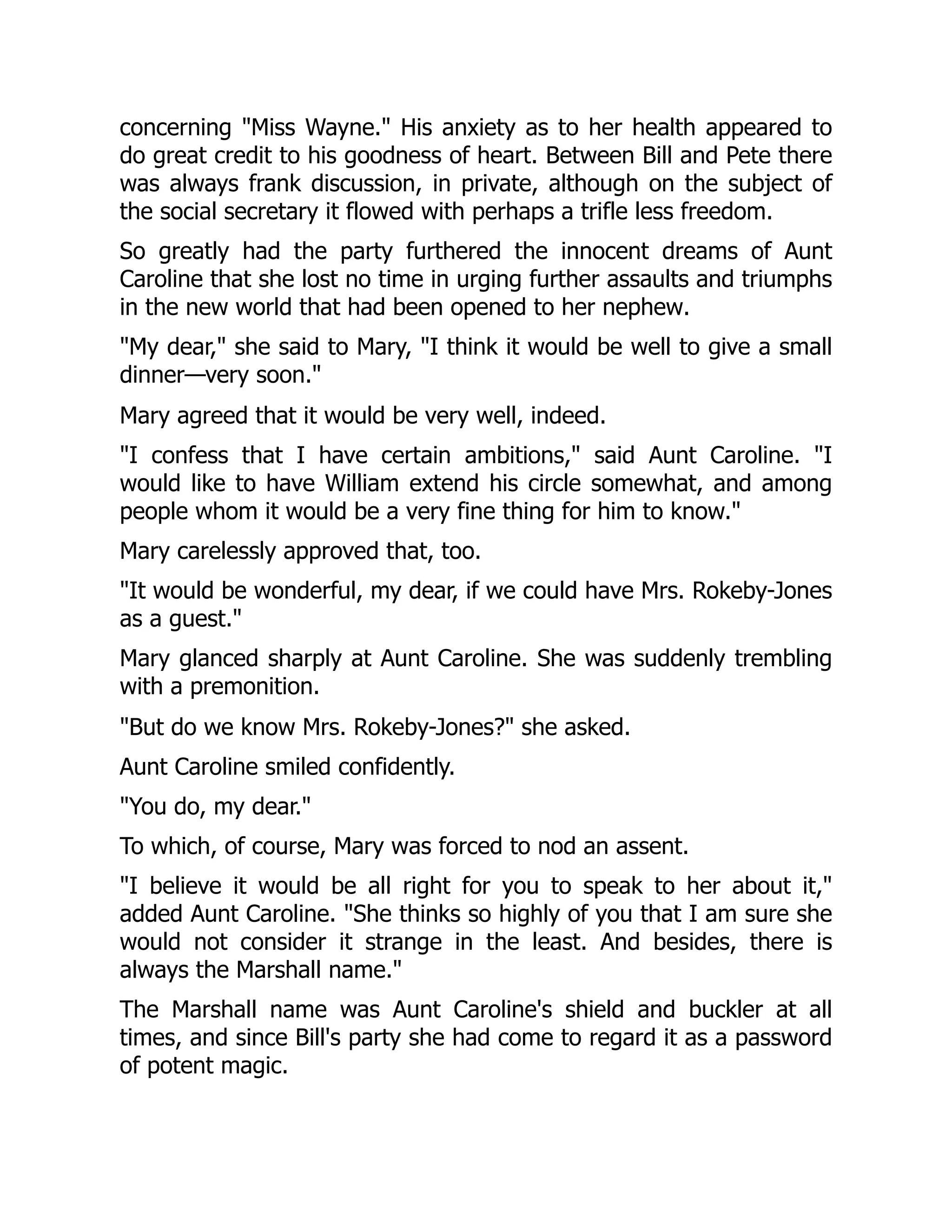 concerning "Miss Wayne." His anxiety as to her health appeared to
do great credit to his goodness of heart. Between Bill and Pete there
was always frank discussion, in private, although on the subject of
the social secretary it flowed with perhaps a trifle less freedom.
So greatly had the party furthered the innocent dreams of Aunt
Caroline that she lost no time in urging further assaults and triumphs
in the new world that had been opened to her nephew.
"My dear," she said to Mary, "I think it would be well to give a small
dinner—very soon."
Mary agreed that it would be very well, indeed.
"I confess that I have certain ambitions," said Aunt Caroline. "I
would like to have William extend his circle somewhat, and among
people whom it would be a very fine thing for him to know."
Mary carelessly approved that, too.
"It would be wonderful, my dear, if we could have Mrs. Rokeby-Jones
as a guest."
Mary glanced sharply at Aunt Caroline. She was suddenly trembling
with a premonition.
"But do we know Mrs. Rokeby-Jones?" she asked.
Aunt Caroline smiled confidently.
"You do, my dear."
To which, of course, Mary was forced to nod an assent.
"I believe it would be all right for you to speak to her about it,"
added Aunt Caroline. "She thinks so highly of you that I am sure she
would not consider it strange in the least. And besides, there is
always the Marshall name."
The Marshall name was Aunt Caroline's shield and buckler at all
times, and since Bill's party she had come to regard it as a password
of potent magic.
 