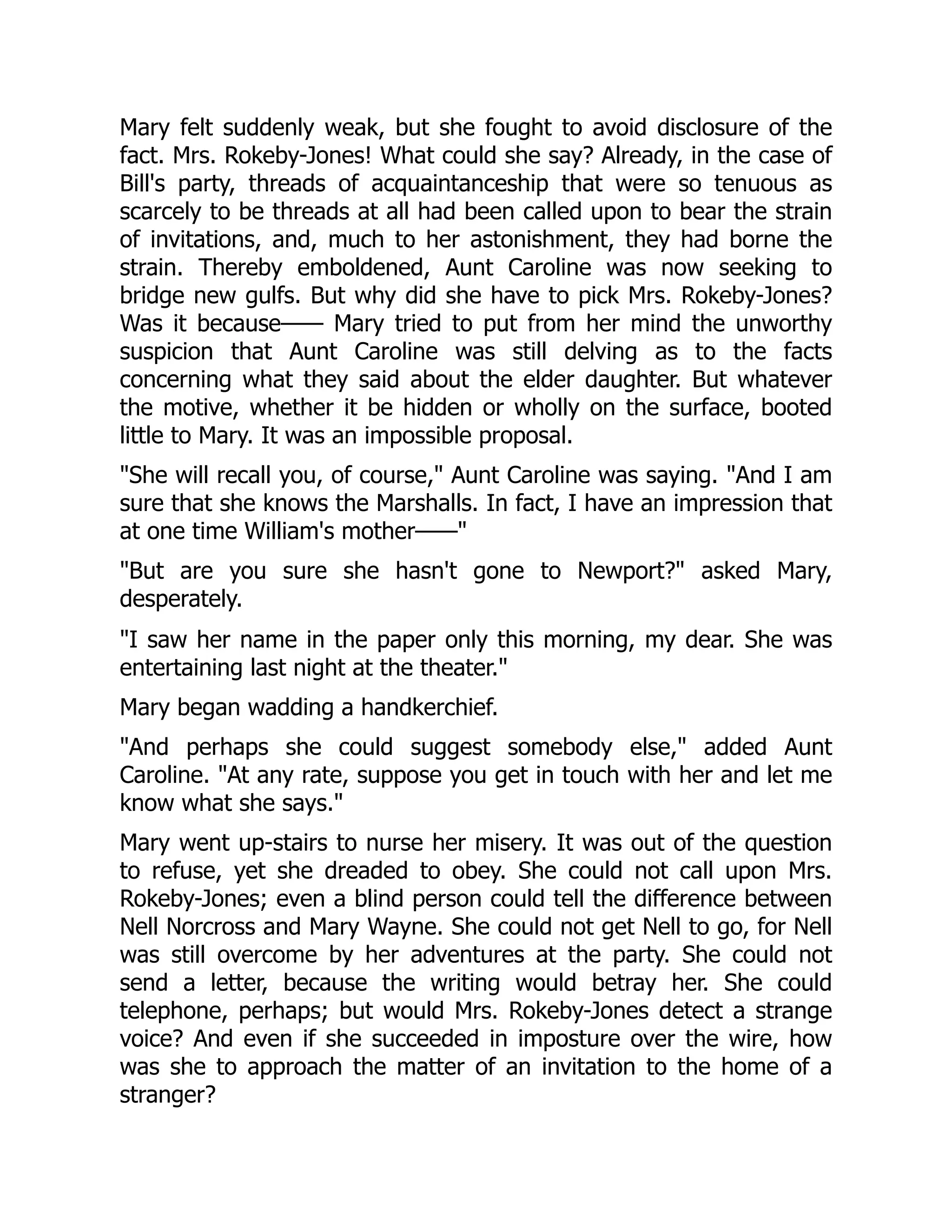 Mary felt suddenly weak, but she fought to avoid disclosure of the
fact. Mrs. Rokeby-Jones! What could she say? Already, in the case of
Bill's party, threads of acquaintanceship that were so tenuous as
scarcely to be threads at all had been called upon to bear the strain
of invitations, and, much to her astonishment, they had borne the
strain. Thereby emboldened, Aunt Caroline was now seeking to
bridge new gulfs. But why did she have to pick Mrs. Rokeby-Jones?
Was it because—— Mary tried to put from her mind the unworthy
suspicion that Aunt Caroline was still delving as to the facts
concerning what they said about the elder daughter. But whatever
the motive, whether it be hidden or wholly on the surface, booted
little to Mary. It was an impossible proposal.
"She will recall you, of course," Aunt Caroline was saying. "And I am
sure that she knows the Marshalls. In fact, I have an impression that
at one time William's mother——"
"But are you sure she hasn't gone to Newport?" asked Mary,
desperately.
"I saw her name in the paper only this morning, my dear. She was
entertaining last night at the theater."
Mary began wadding a handkerchief.
"And perhaps she could suggest somebody else," added Aunt
Caroline. "At any rate, suppose you get in touch with her and let me
know what she says."
Mary went up-stairs to nurse her misery. It was out of the question
to refuse, yet she dreaded to obey. She could not call upon Mrs.
Rokeby-Jones; even a blind person could tell the difference between
Nell Norcross and Mary Wayne. She could not get Nell to go, for Nell
was still overcome by her adventures at the party. She could not
send a letter, because the writing would betray her. She could
telephone, perhaps; but would Mrs. Rokeby-Jones detect a strange
voice? And even if she succeeded in imposture over the wire, how
was she to approach the matter of an invitation to the home of a
stranger?
 