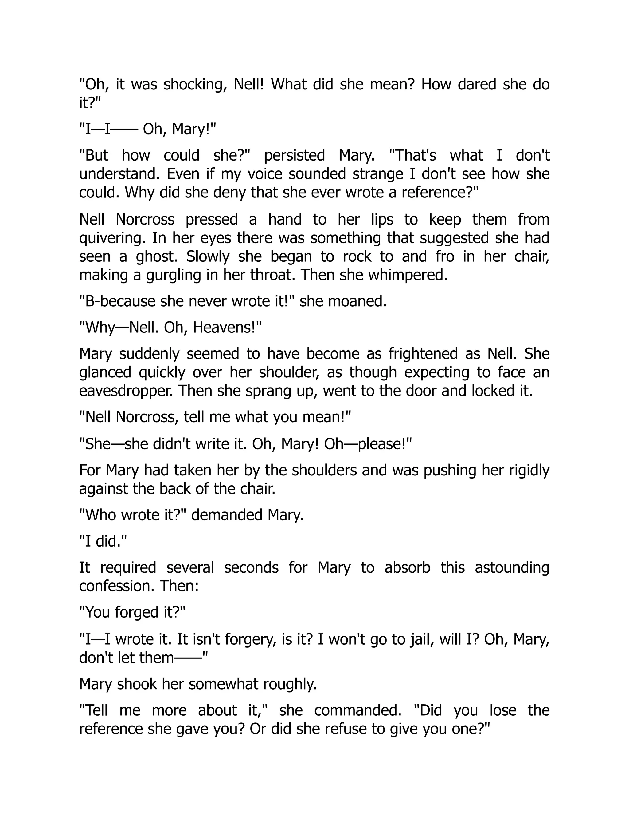 "Oh, it was shocking, Nell! What did she mean? How dared she do
it?"
"I—I—— Oh, Mary!"
"But how could she?" persisted Mary. "That's what I don't
understand. Even if my voice sounded strange I don't see how she
could. Why did she deny that she ever wrote a reference?"
Nell Norcross pressed a hand to her lips to keep them from
quivering. In her eyes there was something that suggested she had
seen a ghost. Slowly she began to rock to and fro in her chair,
making a gurgling in her throat. Then she whimpered.
"B-because she never wrote it!" she moaned.
"Why—Nell. Oh, Heavens!"
Mary suddenly seemed to have become as frightened as Nell. She
glanced quickly over her shoulder, as though expecting to face an
eavesdropper. Then she sprang up, went to the door and locked it.
"Nell Norcross, tell me what you mean!"
"She—she didn't write it. Oh, Mary! Oh—please!"
For Mary had taken her by the shoulders and was pushing her rigidly
against the back of the chair.
"Who wrote it?" demanded Mary.
"I did."
It required several seconds for Mary to absorb this astounding
confession. Then:
"You forged it?"
"I—I wrote it. It isn't forgery, is it? I won't go to jail, will I? Oh, Mary,
don't let them——"
Mary shook her somewhat roughly.
"Tell me more about it," she commanded. "Did you lose the
reference she gave you? Or did she refuse to give you one?"
 