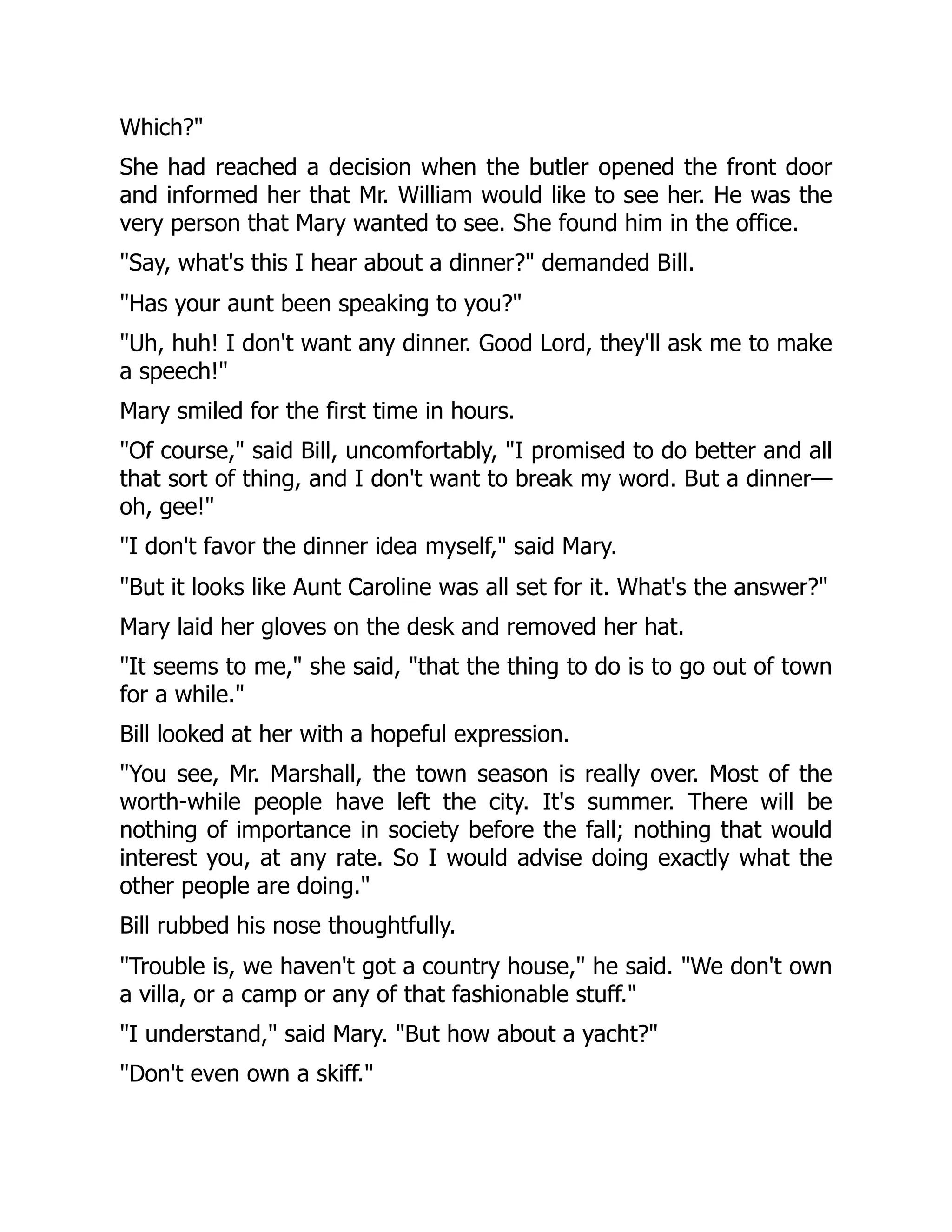 Which?"
She had reached a decision when the butler opened the front door
and informed her that Mr. William would like to see her. He was the
very person that Mary wanted to see. She found him in the office.
"Say, what's this I hear about a dinner?" demanded Bill.
"Has your aunt been speaking to you?"
"Uh, huh! I don't want any dinner. Good Lord, they'll ask me to make
a speech!"
Mary smiled for the first time in hours.
"Of course," said Bill, uncomfortably, "I promised to do better and all
that sort of thing, and I don't want to break my word. But a dinner—
oh, gee!"
"I don't favor the dinner idea myself," said Mary.
"But it looks like Aunt Caroline was all set for it. What's the answer?"
Mary laid her gloves on the desk and removed her hat.
"It seems to me," she said, "that the thing to do is to go out of town
for a while."
Bill looked at her with a hopeful expression.
"You see, Mr. Marshall, the town season is really over. Most of the
worth-while people have left the city. It's summer. There will be
nothing of importance in society before the fall; nothing that would
interest you, at any rate. So I would advise doing exactly what the
other people are doing."
Bill rubbed his nose thoughtfully.
"Trouble is, we haven't got a country house," he said. "We don't own
a villa, or a camp or any of that fashionable stuff."
"I understand," said Mary. "But how about a yacht?"
"Don't even own a skiff."
 