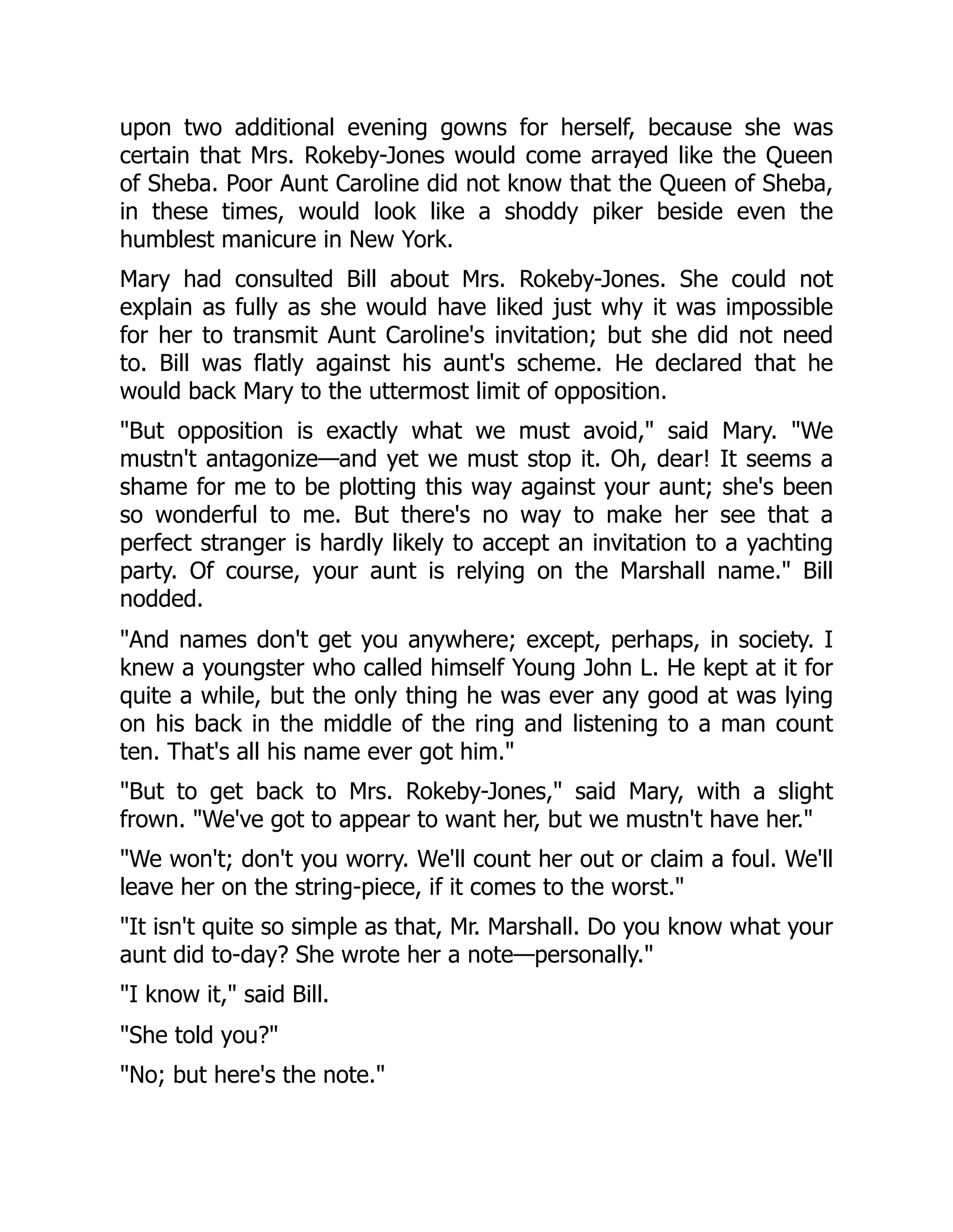 upon two additional evening gowns for herself, because she was
certain that Mrs. Rokeby-Jones would come arrayed like the Queen
of Sheba. Poor Aunt Caroline did not know that the Queen of Sheba,
in these times, would look like a shoddy piker beside even the
humblest manicure in New York.
Mary had consulted Bill about Mrs. Rokeby-Jones. She could not
explain as fully as she would have liked just why it was impossible
for her to transmit Aunt Caroline's invitation; but she did not need
to. Bill was flatly against his aunt's scheme. He declared that he
would back Mary to the uttermost limit of opposition.
"But opposition is exactly what we must avoid," said Mary. "We
mustn't antagonize—and yet we must stop it. Oh, dear! It seems a
shame for me to be plotting this way against your aunt; she's been
so wonderful to me. But there's no way to make her see that a
perfect stranger is hardly likely to accept an invitation to a yachting
party. Of course, your aunt is relying on the Marshall name." Bill
nodded.
"And names don't get you anywhere; except, perhaps, in society. I
knew a youngster who called himself Young John L. He kept at it for
quite a while, but the only thing he was ever any good at was lying
on his back in the middle of the ring and listening to a man count
ten. That's all his name ever got him."
"But to get back to Mrs. Rokeby-Jones," said Mary, with a slight
frown. "We've got to appear to want her, but we mustn't have her."
"We won't; don't you worry. We'll count her out or claim a foul. We'll
leave her on the string-piece, if it comes to the worst."
"It isn't quite so simple as that, Mr. Marshall. Do you know what your
aunt did to-day? She wrote her a note—personally."
"I know it," said Bill.
"She told you?"
"No; but here's the note."
 