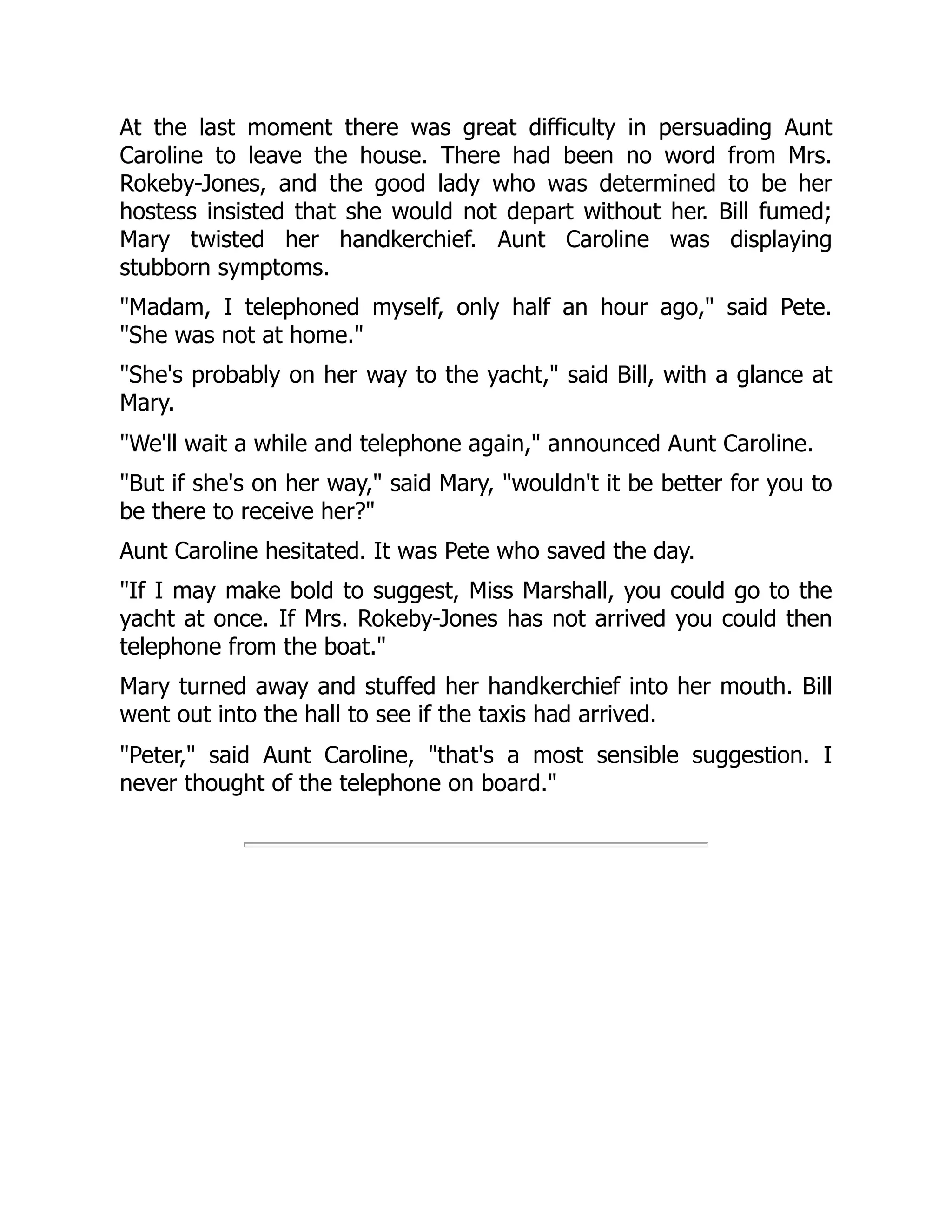 At the last moment there was great difficulty in persuading Aunt
Caroline to leave the house. There had been no word from Mrs.
Rokeby-Jones, and the good lady who was determined to be her
hostess insisted that she would not depart without her. Bill fumed;
Mary twisted her handkerchief. Aunt Caroline was displaying
stubborn symptoms.
"Madam, I telephoned myself, only half an hour ago," said Pete.
"She was not at home."
"She's probably on her way to the yacht," said Bill, with a glance at
Mary.
"We'll wait a while and telephone again," announced Aunt Caroline.
"But if she's on her way," said Mary, "wouldn't it be better for you to
be there to receive her?"
Aunt Caroline hesitated. It was Pete who saved the day.
"If I may make bold to suggest, Miss Marshall, you could go to the
yacht at once. If Mrs. Rokeby-Jones has not arrived you could then
telephone from the boat."
Mary turned away and stuffed her handkerchief into her mouth. Bill
went out into the hall to see if the taxis had arrived.
"Peter," said Aunt Caroline, "that's a most sensible suggestion. I
never thought of the telephone on board."
 