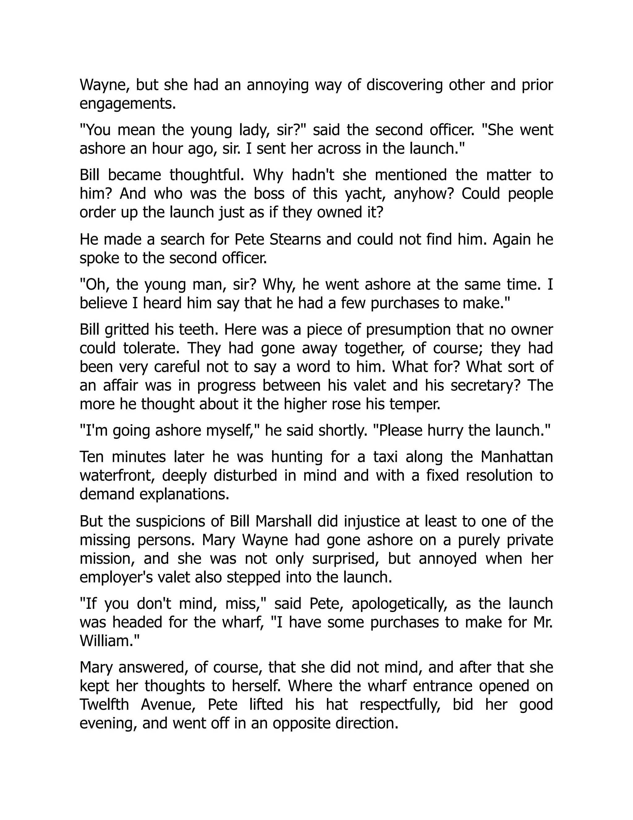 Wayne, but she had an annoying way of discovering other and prior
engagements.
"You mean the young lady, sir?" said the second officer. "She went
ashore an hour ago, sir. I sent her across in the launch."
Bill became thoughtful. Why hadn't she mentioned the matter to
him? And who was the boss of this yacht, anyhow? Could people
order up the launch just as if they owned it?
He made a search for Pete Stearns and could not find him. Again he
spoke to the second officer.
"Oh, the young man, sir? Why, he went ashore at the same time. I
believe I heard him say that he had a few purchases to make."
Bill gritted his teeth. Here was a piece of presumption that no owner
could tolerate. They had gone away together, of course; they had
been very careful not to say a word to him. What for? What sort of
an affair was in progress between his valet and his secretary? The
more he thought about it the higher rose his temper.
"I'm going ashore myself," he said shortly. "Please hurry the launch."
Ten minutes later he was hunting for a taxi along the Manhattan
waterfront, deeply disturbed in mind and with a fixed resolution to
demand explanations.
But the suspicions of Bill Marshall did injustice at least to one of the
missing persons. Mary Wayne had gone ashore on a purely private
mission, and she was not only surprised, but annoyed when her
employer's valet also stepped into the launch.
"If you don't mind, miss," said Pete, apologetically, as the launch
was headed for the wharf, "I have some purchases to make for Mr.
William."
Mary answered, of course, that she did not mind, and after that she
kept her thoughts to herself. Where the wharf entrance opened on
Twelfth Avenue, Pete lifted his hat respectfully, bid her good
evening, and went off in an opposite direction.
 