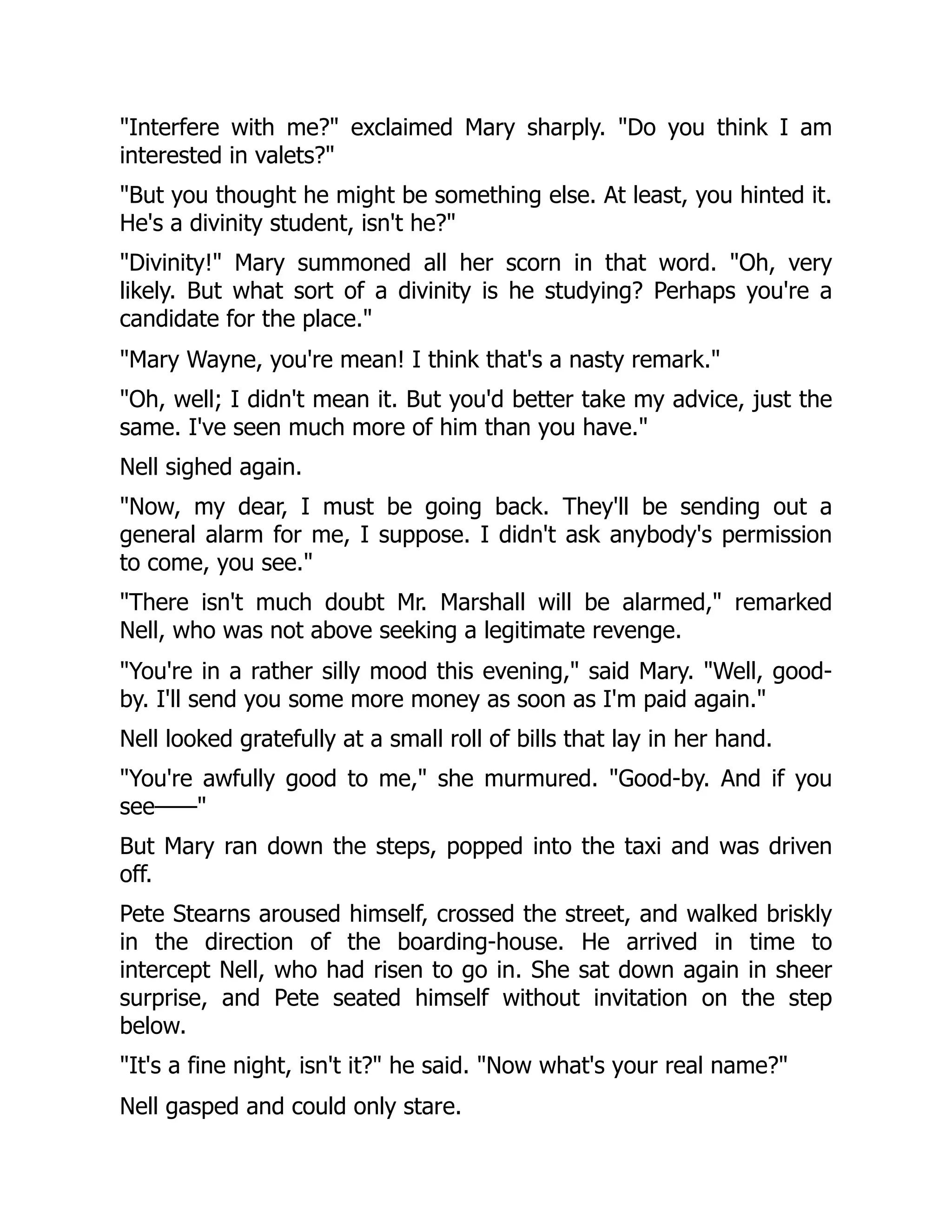 "Interfere with me?" exclaimed Mary sharply. "Do you think I am
interested in valets?"
"But you thought he might be something else. At least, you hinted it.
He's a divinity student, isn't he?"
"Divinity!" Mary summoned all her scorn in that word. "Oh, very
likely. But what sort of a divinity is he studying? Perhaps you're a
candidate for the place."
"Mary Wayne, you're mean! I think that's a nasty remark."
"Oh, well; I didn't mean it. But you'd better take my advice, just the
same. I've seen much more of him than you have."
Nell sighed again.
"Now, my dear, I must be going back. They'll be sending out a
general alarm for me, I suppose. I didn't ask anybody's permission
to come, you see."
"There isn't much doubt Mr. Marshall will be alarmed," remarked
Nell, who was not above seeking a legitimate revenge.
"You're in a rather silly mood this evening," said Mary. "Well, good-
by. I'll send you some more money as soon as I'm paid again."
Nell looked gratefully at a small roll of bills that lay in her hand.
"You're awfully good to me," she murmured. "Good-by. And if you
see——"
But Mary ran down the steps, popped into the taxi and was driven
off.
Pete Stearns aroused himself, crossed the street, and walked briskly
in the direction of the boarding-house. He arrived in time to
intercept Nell, who had risen to go in. She sat down again in sheer
surprise, and Pete seated himself without invitation on the step
below.
"It's a fine night, isn't it?" he said. "Now what's your real name?"
Nell gasped and could only stare.
 