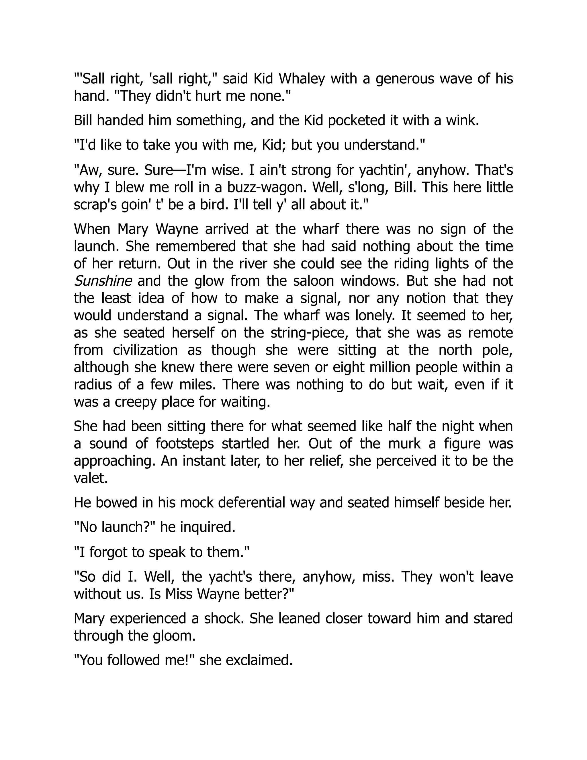 "'Sall right, 'sall right," said Kid Whaley with a generous wave of his
hand. "They didn't hurt me none."
Bill handed him something, and the Kid pocketed it with a wink.
"I'd like to take you with me, Kid; but you understand."
"Aw, sure. Sure—I'm wise. I ain't strong for yachtin', anyhow. That's
why I blew me roll in a buzz-wagon. Well, s'long, Bill. This here little
scrap's goin' t' be a bird. I'll tell y' all about it."
When Mary Wayne arrived at the wharf there was no sign of the
launch. She remembered that she had said nothing about the time
of her return. Out in the river she could see the riding lights of the
Sunshine and the glow from the saloon windows. But she had not
the least idea of how to make a signal, nor any notion that they
would understand a signal. The wharf was lonely. It seemed to her,
as she seated herself on the string-piece, that she was as remote
from civilization as though she were sitting at the north pole,
although she knew there were seven or eight million people within a
radius of a few miles. There was nothing to do but wait, even if it
was a creepy place for waiting.
She had been sitting there for what seemed like half the night when
a sound of footsteps startled her. Out of the murk a figure was
approaching. An instant later, to her relief, she perceived it to be the
valet.
He bowed in his mock deferential way and seated himself beside her.
"No launch?" he inquired.
"I forgot to speak to them."
"So did I. Well, the yacht's there, anyhow, miss. They won't leave
without us. Is Miss Wayne better?"
Mary experienced a shock. She leaned closer toward him and stared
through the gloom.
"You followed me!" she exclaimed.
 