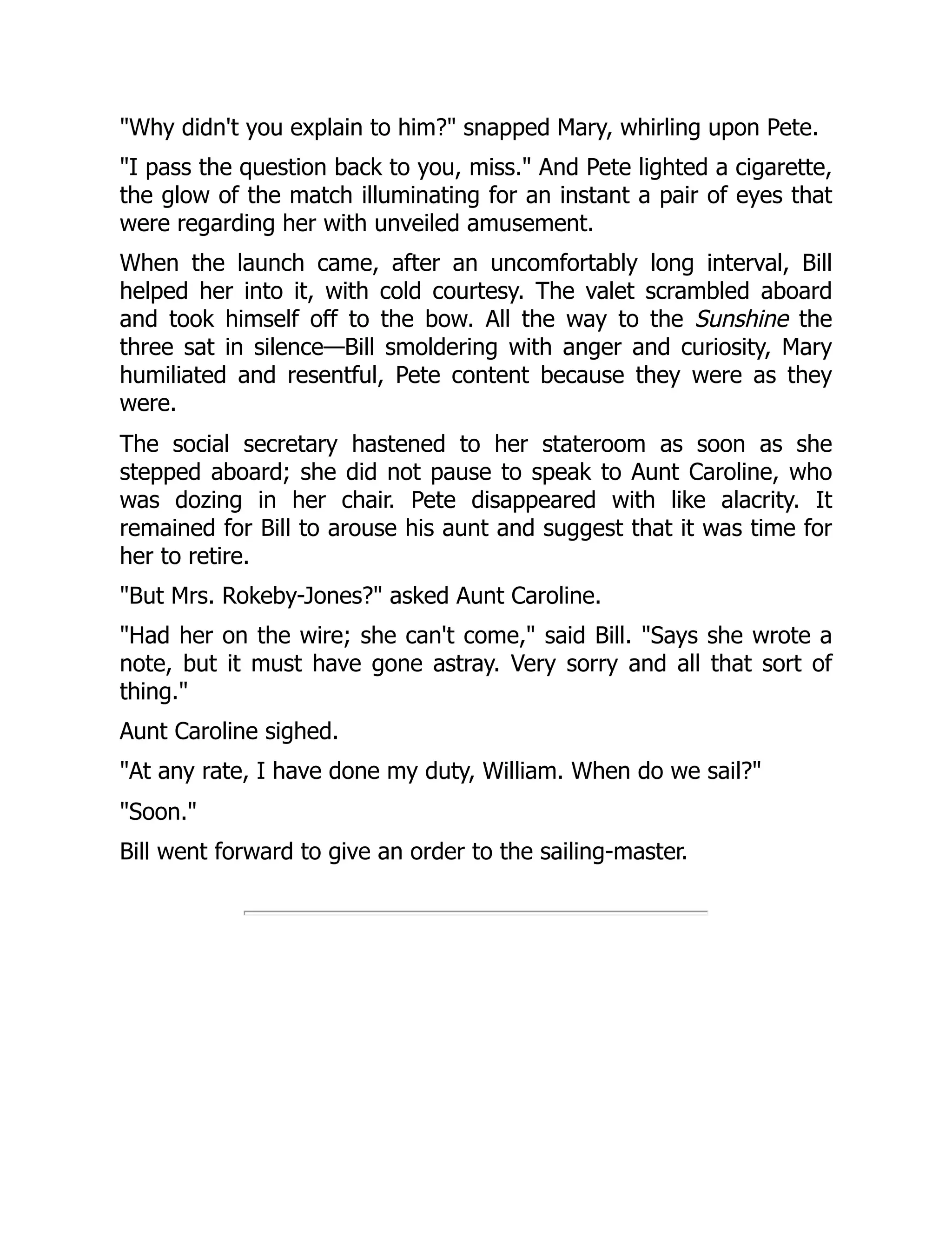 "Why didn't you explain to him?" snapped Mary, whirling upon Pete.
"I pass the question back to you, miss." And Pete lighted a cigarette,
the glow of the match illuminating for an instant a pair of eyes that
were regarding her with unveiled amusement.
When the launch came, after an uncomfortably long interval, Bill
helped her into it, with cold courtesy. The valet scrambled aboard
and took himself off to the bow. All the way to the Sunshine the
three sat in silence—Bill smoldering with anger and curiosity, Mary
humiliated and resentful, Pete content because they were as they
were.
The social secretary hastened to her stateroom as soon as she
stepped aboard; she did not pause to speak to Aunt Caroline, who
was dozing in her chair. Pete disappeared with like alacrity. It
remained for Bill to arouse his aunt and suggest that it was time for
her to retire.
"But Mrs. Rokeby-Jones?" asked Aunt Caroline.
"Had her on the wire; she can't come," said Bill. "Says she wrote a
note, but it must have gone astray. Very sorry and all that sort of
thing."
Aunt Caroline sighed.
"At any rate, I have done my duty, William. When do we sail?"
"Soon."
Bill went forward to give an order to the sailing-master.
 