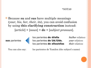 *NOTAS


   Because su and sus have multiple meanings
    (your, his, her, their, its), you can avoid confusion
    by using this clarifying construction instead:
        [article] + [noun] + de + [subject pronoun].




    You can also say:   los parientes de Yamilex (the subject’s name)
 