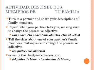 ACTIVIDAD: DESCRIBE DOS
MIEMBROS DE         TU FAMILIA
 Turn to a partner and share your descriptions of
  family members.
 Repeat what your partner tells you, making sure
  to change the possessive adjective:
     (mi   padre tu padre / mis abuelos tus abuelos)
   Tell the class about one of your partner’s family
    members, making sure to change the possessive
    adjective:
     (su   padre / sus abuelos)
   or using the clarifying construction:
     (el   padre de Mateo / los abuelos de Mateo)
 