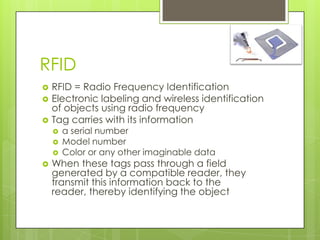 RFID
   RFID = Radio Frequency Identification
   Electronic labeling and wireless identification
    of objects using radio frequency
   Tag carries with its information
       a serial number
       Model number
       Color or any other imaginable data
   When these tags pass through a field
    generated by a compatible reader, they
    transmit this information back to the
    reader, thereby identifying the object
 