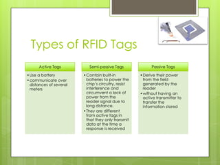 Types of RFID Tags
      Active Tags          Semi-passive Tags              Passive Tags

•Use a battery          •Contain built-in           •Derive their power
•communicate over        batteries to power the      from the field
 distances of several    chip’s circuitry, resist    generated by the
 meters                  interference and            reader
                         circumvent a lack of       •without having an
                         power from the              active transmitter to
                         reader signal due to        transfer the
                         long distance.              information stored
                        •They are different
                         from active tags in
                         that they only transmit
                         data at the time a
                         response is received
 