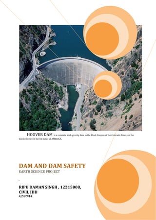 DD HOOVER DAM is a concrete arch-gravity dam in the Black Canyon of the Colorado River, on the
border between the US states of AMERICA.
DAM AND DAM SAFETY
EARTH SCIENCE PROJECT
.
RIPU DAMAN SINGH , 12215008,
CIVIL IDD
4/5/2014
 