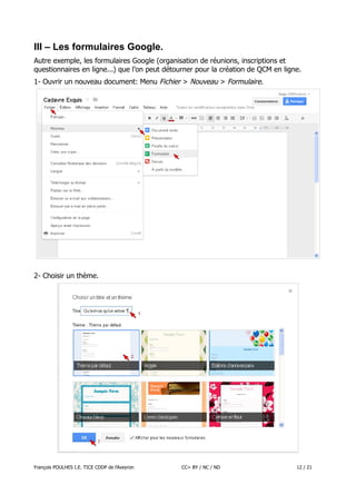 III – Les formulaires Google.
Autre exemple, les formulaires Google (organisation de réunions, inscriptions et
questionnaires en ligne...) que l’on peut détourner pour la création de QCM en ligne.
1- Ouvrir un nouveau document: Menu Fichier > Nouveau > Formulaire.

2- Choisir un thème.

François POULHES I.E. TICE CDDP de l'Aveyron

CC= BY / NC / ND

12 / 21

 